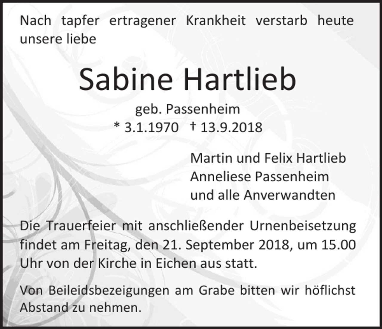 <p>Nach tapfer ertragener Krankheit verstarb heute<br />unsere liebe</p><p>Sabine Hartlieb<br />geb. Passenheim<br />* 3.1.1970 † 13.9.2018<br />Martin und Felix Hartlieb<br />Anneliese Passenheim<br />und alle Anverwandten<br />Die Trauerfeier mit anschließender Urnenbeisetzung<br />findet am Freitag, den 21. September 2018, um 15.00<br />Uhr von der Kirche in Eichen aus statt.<br />Von Beileidsbezeigungen am Grabe bitten wir höflichst<br />Abstand zu nehmen.</p>