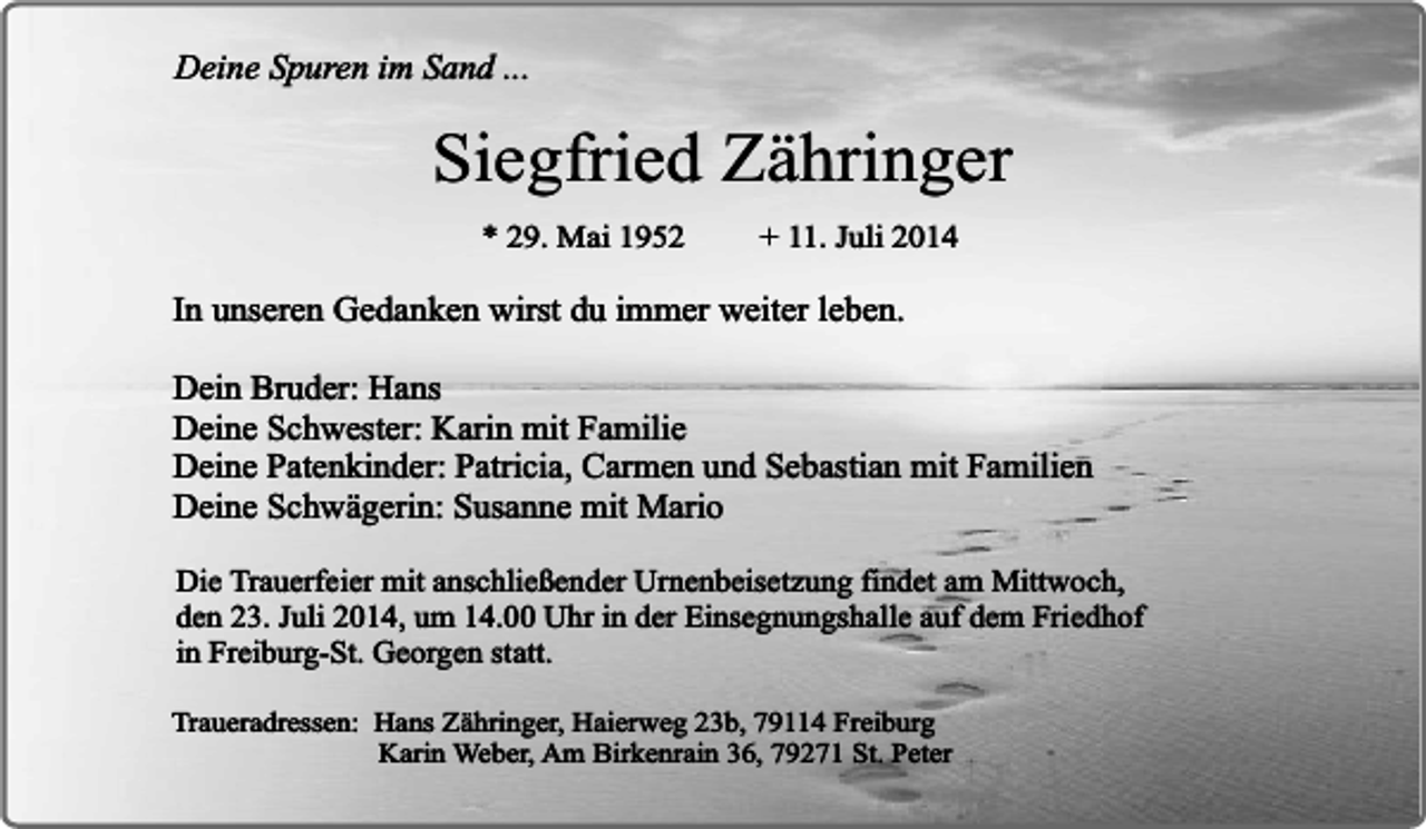 <p>Deine Spuren im Sand ...</p><p>Siegfried Zähringer<br />* 29. Mai 1952</p><p>+ 11. Juli 2014</p><p>In unseren Gedanken wirst du immer weiter leben.<br />Dein Bruder: Hans<br />Deine Schwester: Karin mit Familie<br />Deine Patenkinder: Patricia, Carmen und Sebastian mit Familien<br />Deine Schwägerin: Susanne mit Mario<br />Die Trauerfeier mit anschließender Urnenbeisetzung findet am Mittwoch,<br />den 23. Juli 2014, um 14.00 Uhr in der Einsegnungshalle auf dem Friedhof<br />in Freiburg-St. Georgen statt.<br />Traueradressen: Hans Zähringer, Haierweg 23b, 79114 Freiburg<br />Karin Weber, Am Birkenrain 36, 79271 St. Peter</p>