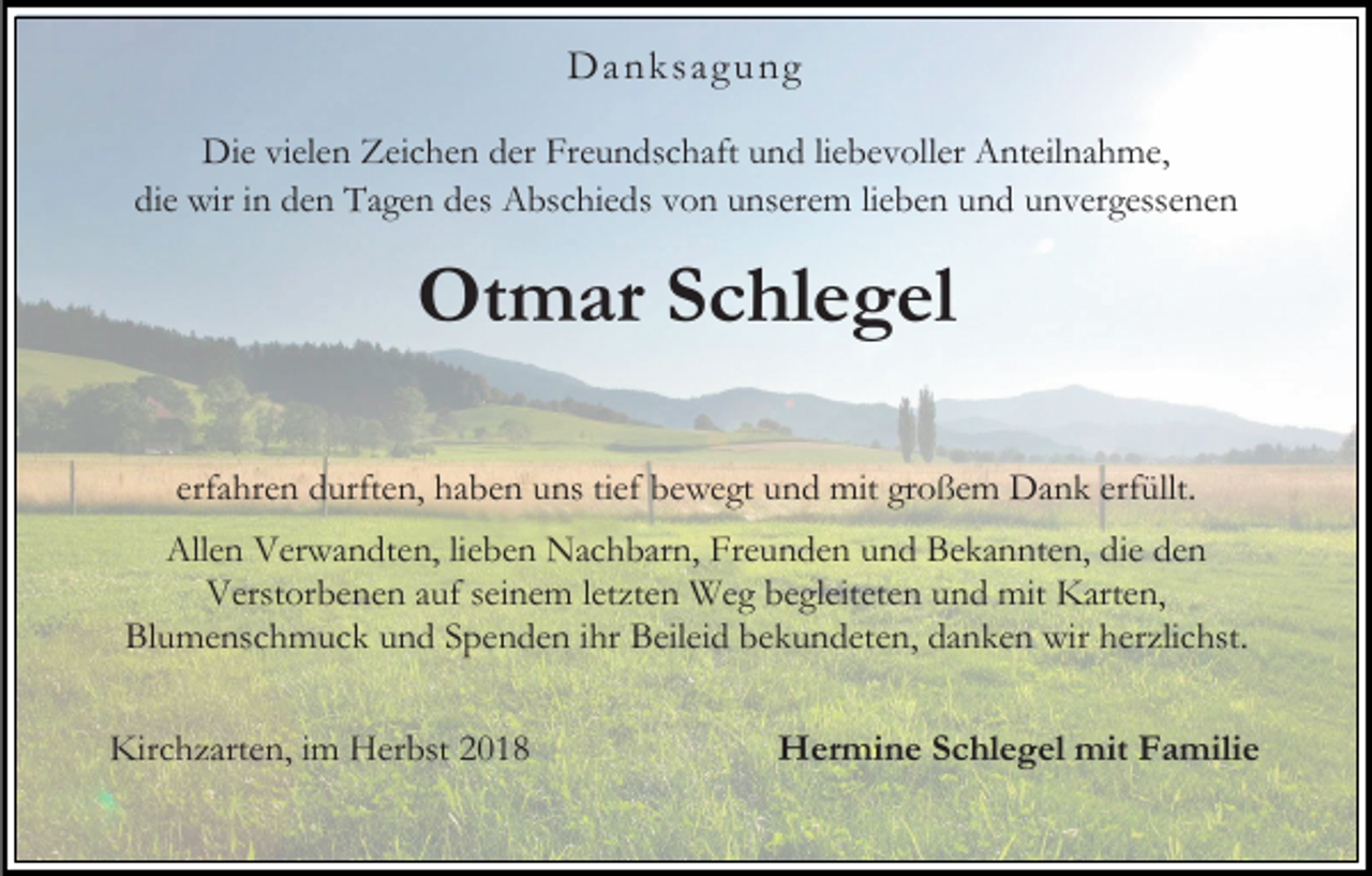 <p>Da nk sag ung<br />Die vielen Zeichen der Freundschaft und liebevoller Anteilnahme,<br />die wir in den Tagen des Abschieds von unserem lieben und unvergessenen</p><p>Otmar Schlegel<br />erfahren durften, haben uns tief bewegt und mit großem Dank erfüllt.<br />Allen Verwandten, lieben Nachbarn, Freunden und Bekannten, die den<br />Verstorbenen auf seinem letzten Weg begleiteten und mit Karten,<br />Blumenschmuck und Spenden ihr Beileid bekundeten, danken wir herzlichst.<br />Kirchzarten, im Herbst 2018</p><p>Hermine Schlegel mit Familie</p>