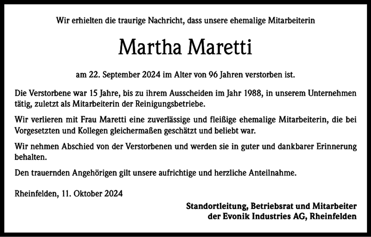 <p>Wir erhielten die traurige Nachricht, dass unsere ehemalige Mitarbeiterin</p><p>Martha Maretti<br />am 22. September 2024 im Alter von 96 Jahren verstorben ist.<br />Die Verstorbene war 15 Jahre, bis zu ihrem Ausscheiden im Jahr 1988, in unserem Unternehmen<br />tätig, zuletzt als Mitarbeiterin der Reinigungsbetriebe.<br />Wir verlieren mit Frau Maretti eine zuverlässige und fleißige ehemalige Mitarbeiterin, die bei<br />Vorgesetzten und Kollegen gleichermaßen geschätzt und beliebt war.<br />Wir nehmen Abschied von der Verstorbenen und werden sie in guter und dankbarer Erinnerung<br />behalten.<br />Den trauernden Angehörigen gilt unsere aufrichtige und herzliche Anteilnahme.<br />Rheinfelden, 11. Oktober 2024<br />Standortleitung, Betriebsrat und Mitarbeiter<br />der Evonik Industries AG, Rheinfelden</p>