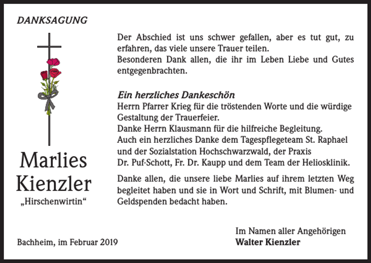 <p>DANKSAGUNG<br />Der Abschied ist uns schwer gefallen, aber es tut gut, zu<br />erfahren, das viele unsere Trauer teilen.<br />Besonderen Dank allen, die ihr im Leben Liebe und Gutes<br />entgegenbrachten.</p><p>Marlies<br />Kienzler<br />„Hirschenwirtin“</p><p>Ein herzliches Dankeschön<br />Herrn Pfarrer Krieg für die tröstenden Worte und die würdige<br />Gestaltung der Trauerfeier.<br />Danke Herrn Klausmann für die hilfreiche Begleitung.<br />Auch ein herzliches Danke dem Tagespflegeteam St. Raphael<br />und der Sozialstation Hochschwarzwald, der Praxis<br />Dr. Puf-Schott, Fr. Dr. Kaupp und dem Team der Heliosklinik.<br />Danke allen, die unsere liebe Marlies auf ihrem letzten Weg<br />begleitet haben und sie in Wort und Schrift, mit Blumen- und<br />Geldspenden bedacht haben.</p><p>Bachheim, im Februar 2019</p><p>Im Namen aller Angehörigen<br />Walter Kienzler</p>
