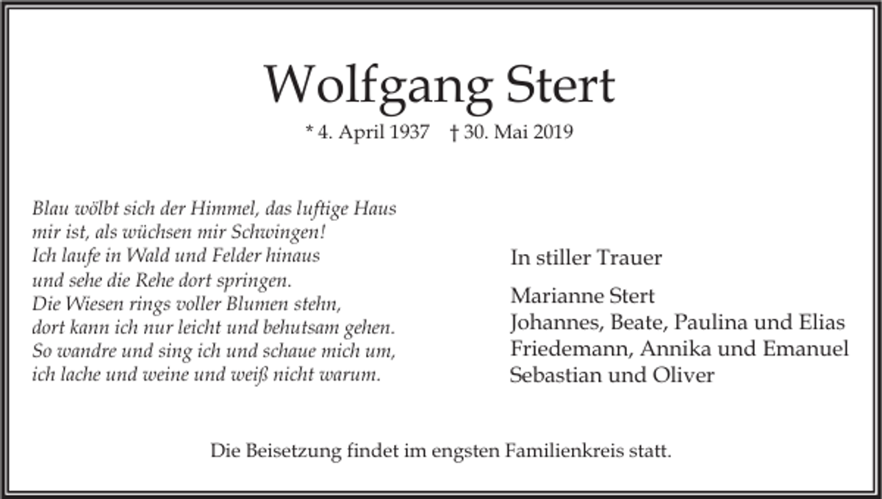 <p>Wolfgang Stert<br />* 4. April 1937</p><p>Blau wölbt sich der Himmel, das luftige Haus<br />mir ist, als wüchsen mir Schwingen!<br />Ich laufe in Wald und Felder hinaus<br />und sehe die Rehe dort springen.<br />Die Wiesen rings voller Blumen stehn,<br />dort kann ich nur leicht und behutsam gehen.<br />So wandre und sing ich und schaue mich um,<br />ich lache und weine und weiß nicht warum.</p><p>† 30. Mai 2019</p><p>In stiller Trauer<br />Marianne Stert<br />Johannes, Beate, Paulina und Elias<br />Friedemann, Annika und Emanuel<br />Sebastian und Oliver</p><p>Die Beisetzung findet im engsten Familienkreis statt.</p>