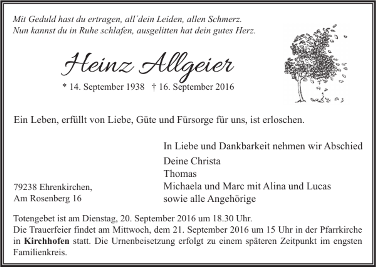 <p>Mit Geduld hast du ertragen, all´dein Leiden, allen Schmerz.<br />Nun kannst du in Ruhe schlafen, ausgelitten hat dein gutes Herz.</p><p>Heinz Allgeier</p><p>* 14. September 1938 † 16. September 2016</p><p>Ein Leben, erfüllt von Liebe, Güte und Fürsorge für uns, ist erloschen.</p><p>79238 Ehrenkirchen,<br />Am Rosenberg 16</p><p>In Liebe und Dankbarkeit nehmen wir Abschied<br />Deine Christa<br />Thomas<br />Michaela und Marc mit Alina und Lucas<br />sowie alle Angehörige</p><p>Totengebet ist am Dienstag, 20. September 2016 um 18.30 Uhr.<br />Die Trauerfeier findet am Mittwoch, dem 21. September 2016 um 15 Uhr in der Pfarrkirche<br />in Kirchhofen statt. Die Urnenbeisetzung erfolgt zu einem späteren Zeitpunkt im engsten<br />Familienkreis.</p>