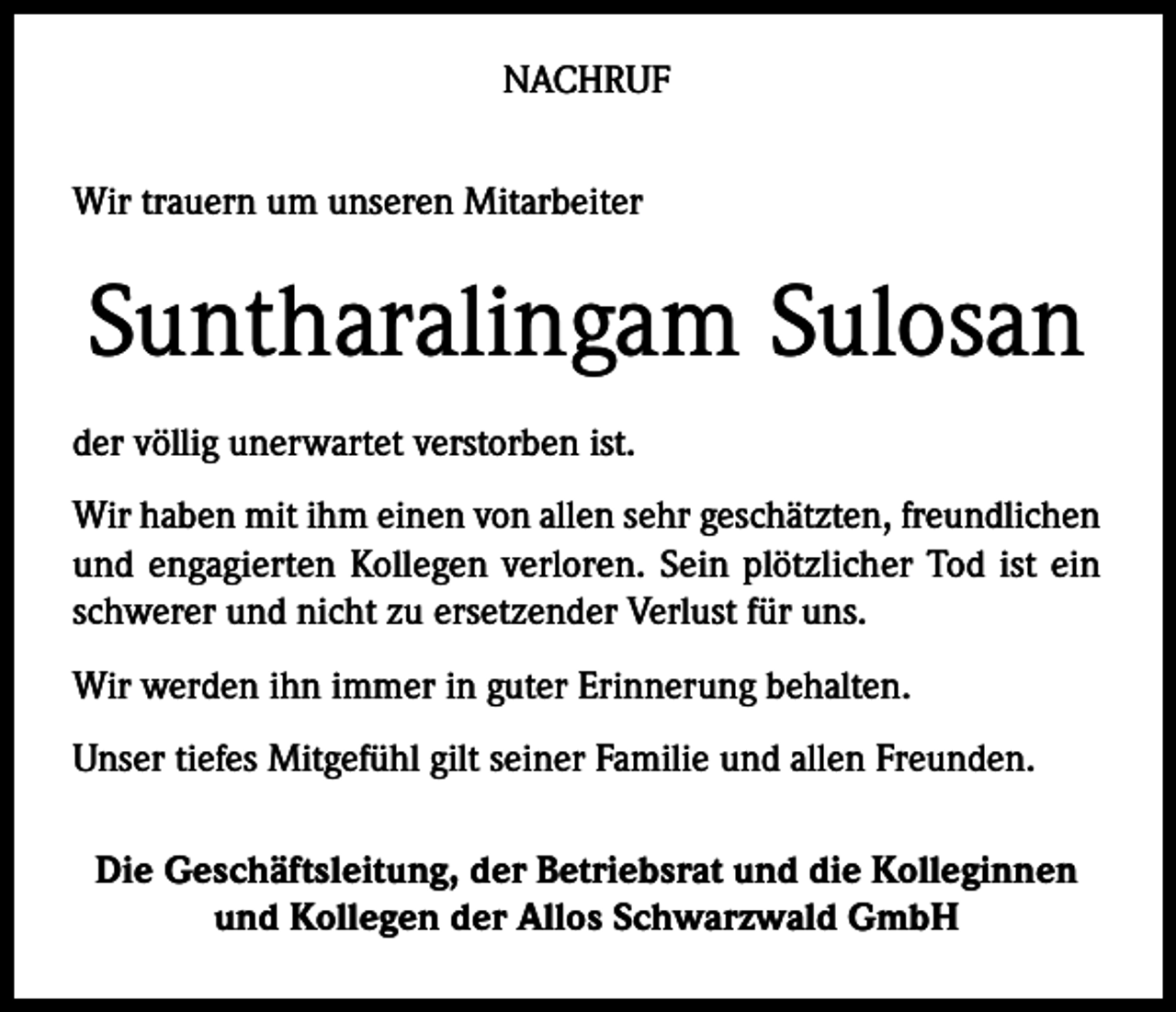 <p>NACHRUF<br />Wir trauern um unseren Mitarbeiter</p><p>Suntharalingam Sulosan<br />der völlig unerwartet verstorben ist.<br />Wir haben mit ihm einen von allen sehr geschätzten, freundlichen<br />und engagierten Kollegen verloren. Sein plötzlicher Tod ist ein<br />schwerer und nicht zu ersetzender Verlust für uns.<br />Wir werden ihn immer in guter Erinnerung behalten.<br />Unser tiefes Mitgefühl gilt seiner Familie und allen Freunden.<br />Die Geschäftsleitung, der Betriebsrat und die Kolleginnen<br />und Kollegen der Allos Schwarzwald GmbH</p>