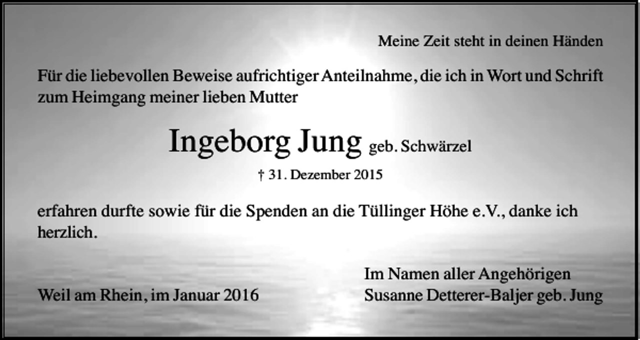 <p>Meine Zeit steht in deinen Händen</p><p>Für die liebevollen Beweise aufrichtiger Anteilnahme, die ich in Wort und Schrift<br />zum Heimgang meiner lieben Mutter</p><p>Ingeborg Jung geb. Schwärzel<br />† 31. Dezember 2015</p><p>erfahren durfte sowie für die Spenden an die Tüllinger Höhe e.V., danke ich<br />herzlich.</p><p>Weil am Rhein, im Januar 2016</p><p>Im Namen aller Angehörigen<br />Susanne Detterer-Baljer geb. Jung</p>