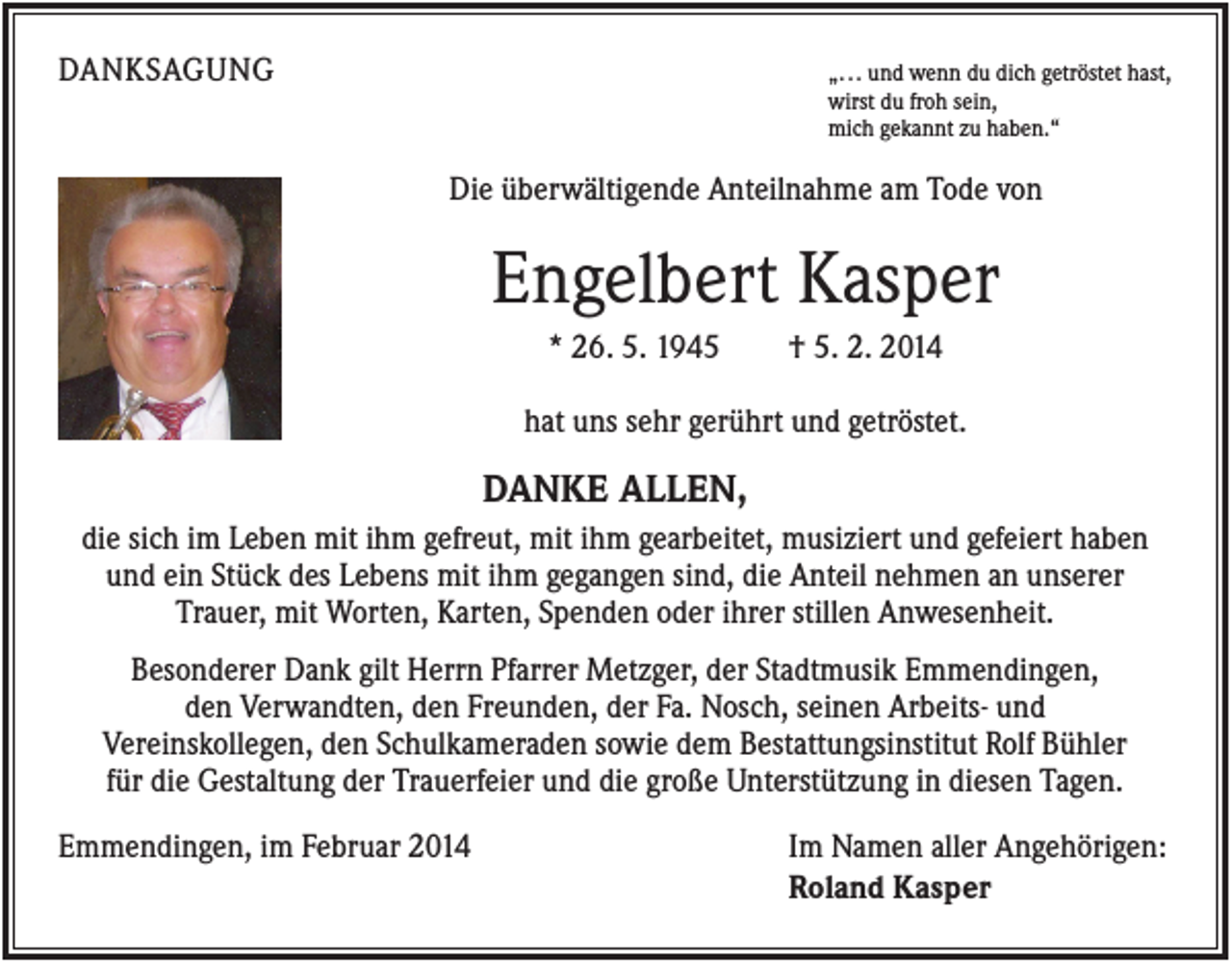 <p>DANKSAGUNG</p><p>„. . . und wenn du dich getröstet hast,<br />wirst du froh sein,<br />mich gekannt zu haben.“</p><p>Die überwältigende Anteilnahme am Tode von</p><p>Engelbert Kasper<br />* 26. 5. 1945</p><p>† 5. 2. 2014</p><p>hat uns sehr gerührt und getröstet.</p><p>DANKE ALLEN,<br />die sich im Leben mit ihm gefreut, mit ihm gearbeitet, musiziert und gefeiert haben<br />und ein Stück des Lebens mit ihm gegangen sind, die Anteil nehmen an unserer<br />Trauer, mit Worten, Karten, Spenden oder ihrer stillen Anwesenheit.<br />Besonderer Dank gilt Herrn Pfarrer Metzger, der Stadtmusik Emmendingen,<br />den Verwandten, den Freunden, der Fa. Nosch, seinen Arbeits- und<br />Vereinskollegen, den Schulkameraden sowie dem Bestattungsinstitut Rolf Bühler<br />für die Gestaltung der Trauerfeier und die große Unterstützung in diesen Tagen.<br />Emmendingen, im Februar 2014</p><p>Im Namen aller Angehörigen:<br />Roland Kasper</p>