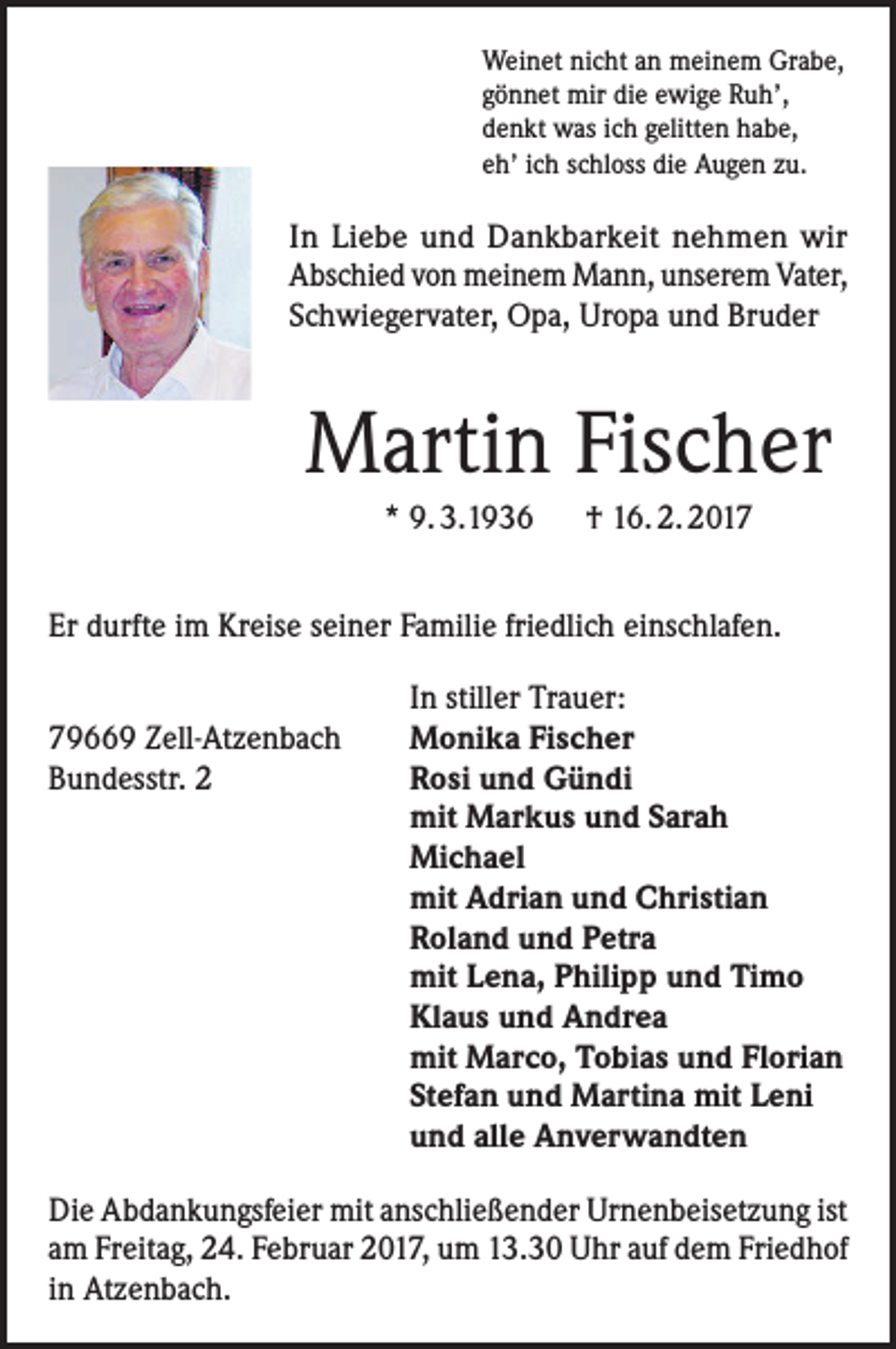 <p>Weinet nicht an meinem Grabe,<br />gönnet mir die ewige Ruh’,<br />denkt was ich gelitten habe,<br />eh’ ich schloss die Augen zu.</p><p>In Liebe und Dankbarkeit nehmen wir<br />Abschied von meinem Mann, unserem Vater,<br />Schwiegervater, Opa, Uropa und Bruder</p><p>Martin Fischer<br />* 9. 3.1936 † 16. 2. 2017<br />Er durfte im Kreise seiner Familie friedlich einschlafen.</p><p>79669 Zell-Atzenbach<br />Bundesstr. 2</p><p>In stiller Trauer:<br />Monika Fischer<br />Rosi und Gündi<br />mit Markus und Sarah<br />Michael<br />mit Adrian und Christian<br />Roland und Petra<br />mit Lena, Philipp und Timo<br />Klaus und Andrea<br />mit Marco, Tobias und Florian<br />Stefan und Martina mit Leni<br />und alle Anverwandten</p><p>Die Abdankungsfeier mit anschließender Urnenbeisetzung ist<br />am Freitag, 24. Februar 2017, um 13.30 Uhr auf dem Friedhof<br />in Atzenbach.</p>