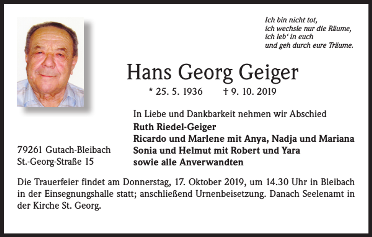 <p>Ich bin nicht tot,<br />ich wechsle nur die Räume,<br />ich leb‘ in euch<br />und geh durch eure Träume.</p><p>Hans Georg Geiger<br />* 25. 5. 1936 † 9. 10. 2019</p><p>79261 Gutach-Bleibach<br />St.-Georg-Straße 15</p><p>In Liebe und Dankbarkeit nehmen wir Abschied<br />Ruth Riedel-Geiger<br />Ricardo und Marlene mit Anya, Nadja und Mariana<br />Sonia und Helmut mit Robert und Yara<br />sowie alle Anverwandten</p><p>Die Trauerfeier findet am Donnerstag, 17. Oktober 2019, um 14.30 Uhr in Bleibach<br />in der Einsegnungshalle statt; anschließend Urnenbeisetzung. Danach Seelenamt in<br />der Kirche St. Georg.</p>
