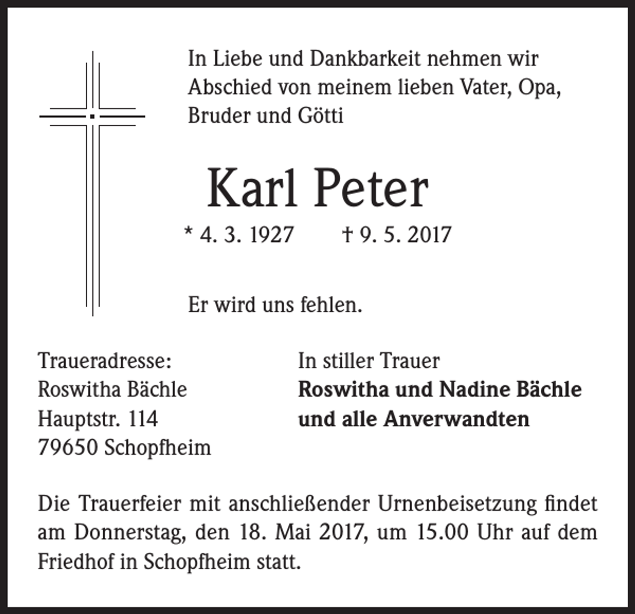 <p>In Liebe und Dankbarkeit nehmen wir<br />Abschied von meinem lieben Vater, Opa,<br />Bruder und Götti</p><p>Karl Peter</p><p>* 4. 3. 1927 † 9. 5. 2017<br />Er wird uns fehlen.<br />Traueradresse:<br />Roswitha Bächle<br />Hauptstr. 114<br />79650 Schopfheim</p><p>In stiller Trauer<br />Roswitha und Nadine Bächle<br />und alle Anverwandten</p><p>Die Trauerfeier mit anschließender Urnenbeisetzung findet<br />am Donnerstag, den 18. Mai 2017, um 15.00 Uhr auf dem<br />Friedhof in Schopfheim statt.</p>