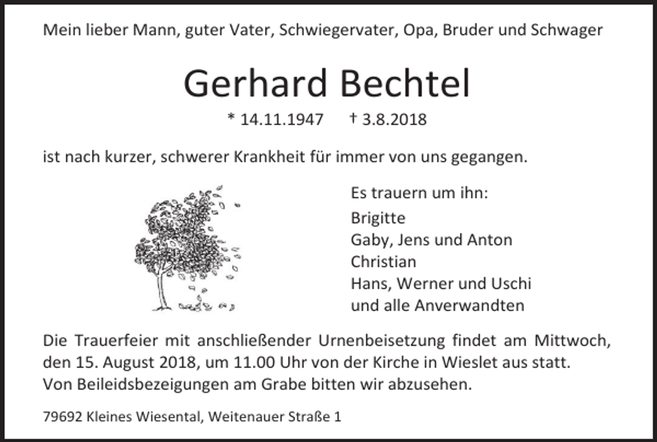 <p>Mein lieber Mann, guter Vater, Schwiegervater, Opa, Bruder und Schwager</p><p>Gerhard Bechtel<br />* 14.11.1947</p><p>† 3.8.2018</p><p>ist nach kurzer, schwerer Krankheit für immer von uns gegangen.<br />Es trauern um ihn:<br />Brigitte<br />Gaby, Jens und Anton<br />Christian<br />Hans, Werner und Uschi<br />und alle Anverwandten<br />Die Trauerfeier mit anschließender Urnenbeisetzung findet am Mittwoch,<br />den 15. August 2018, um 11.00 Uhr von der Kirche in Wieslet aus statt.<br />Von Beileidsbezeigungen am Grabe bitten wir abzusehen.<br />79692 Kleines Wiesental, Weitenauer Straße 1</p>