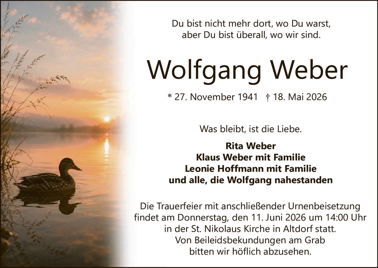 <p>Du bist nicht mehr dort, wo Du warst, aber Du bist überall, wo wir sind.</p>

<p><strong>Wolfgang Weber</strong><br>
* 27. November 1941 † 18. Mai 2026</p>

<p>Was bleibt, ist die Liebe.</p>

<p><strong>Rita Weber</strong><br>
<strong>Klaus Weber mit Familie</strong><br>
<strong>Leonie Hoffmann mit Familie</strong><br>
und alle, die Wolfgang nahestanden</p>

<p>Die Trauerfeier mit anschließender Urnenbeisetzung findet am Donnerstag, den 11. Juni 2026 um 14:00 Uhr in der St. Nikolaus Kirche in Altdorf statt.<br>
Von Beileidsbekundungen am Grab bitten wir höflich abzusehen.</p>