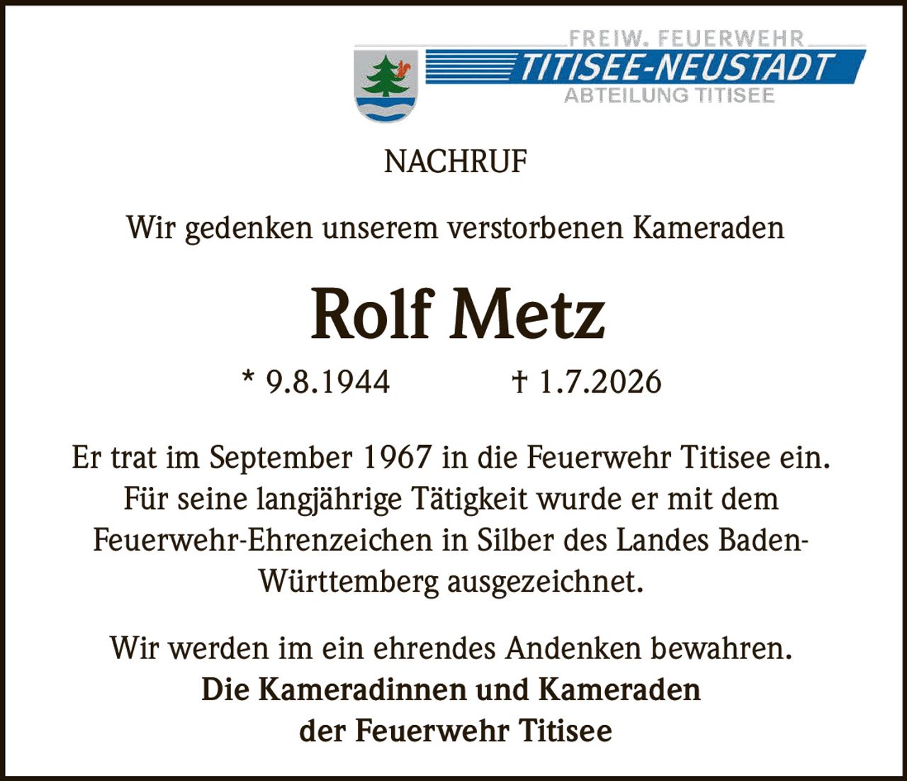 <p>Wir gedenken unserem verstorbenen Kameraden</p>
<p><strong>Rolf Metz</strong></p>
<p>* 9.8.1944 † 1.7.2026</p>
<p>Er trat im September 1967 in die Feuerwehr Titisee ein. Für seine langjährige Tätigkeit wurde er mit dem Feuerwehr-Ehrenzeichen in Silber des Landes Baden-Württemberg ausgezeichnet.</p>
<p>Wir werden im ein ehrendes Andenken bewahren.<br>Die Kameradinnen und Kameraden der Feuerwehr Titisee</p>