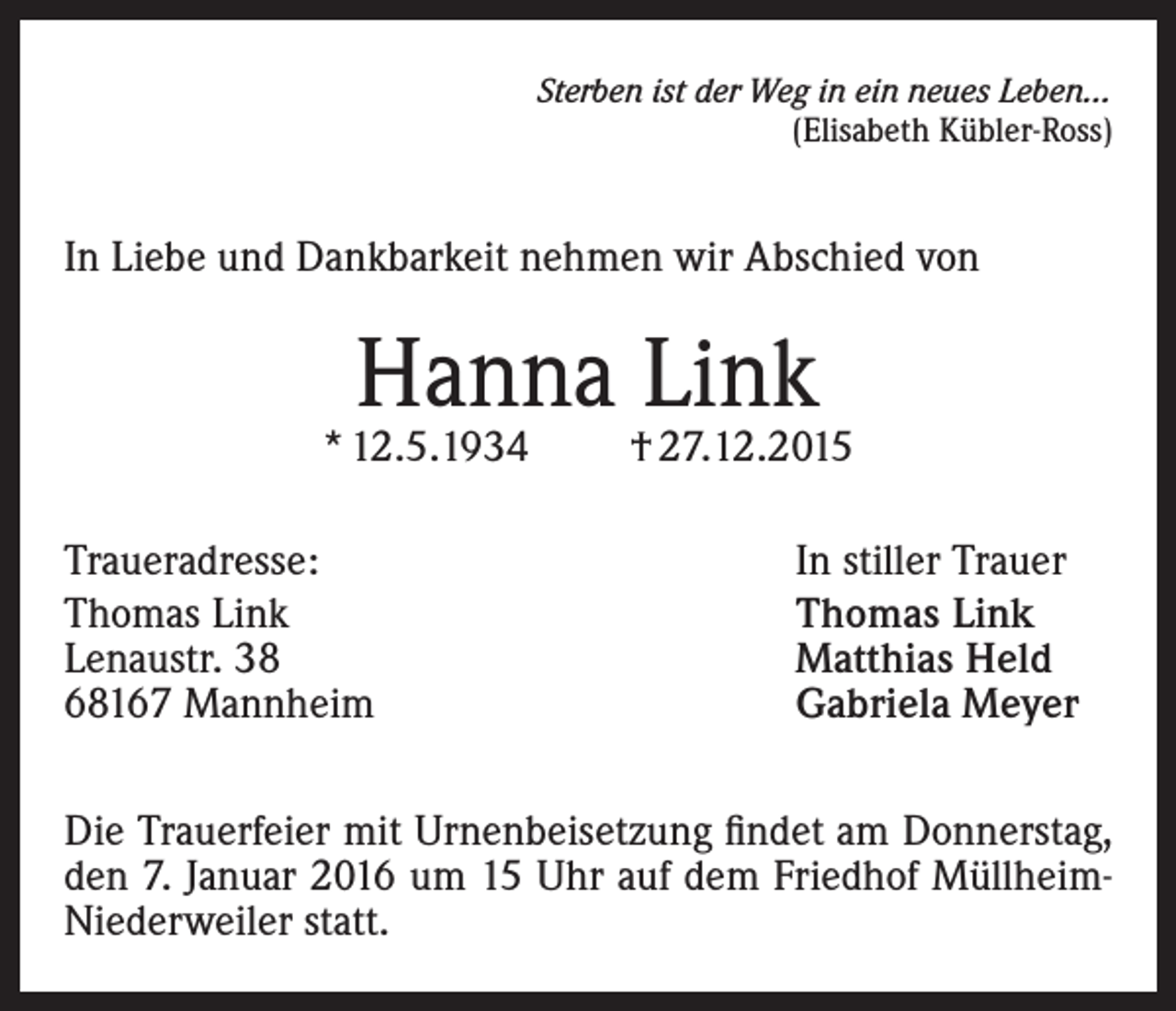 <p>Sterben ist der Weg in ein neues Leben...</p><p>(Elisabeth Kübler-Ross)</p><p>In Liebe und Dankbarkeit nehmen wir Abschied von</p><p>Hanna Link</p><p>* 12.5.1934<br />Traueradresse:<br />Thomas Link<br />Lenaustr. 38<br />68167 Mannheim</p><p>† 27.12.2015<br />In stiller Trauer<br />Thomas Link<br />Matthias Held<br />Gabriela Meyer</p><p>Die Trauerfeier mit Urnenbeisetzung findet am Donnerstag,<br />den 7. Januar 2016 um 15 Uhr auf dem Friedhof MüllheimNiederweiler statt.</p>
