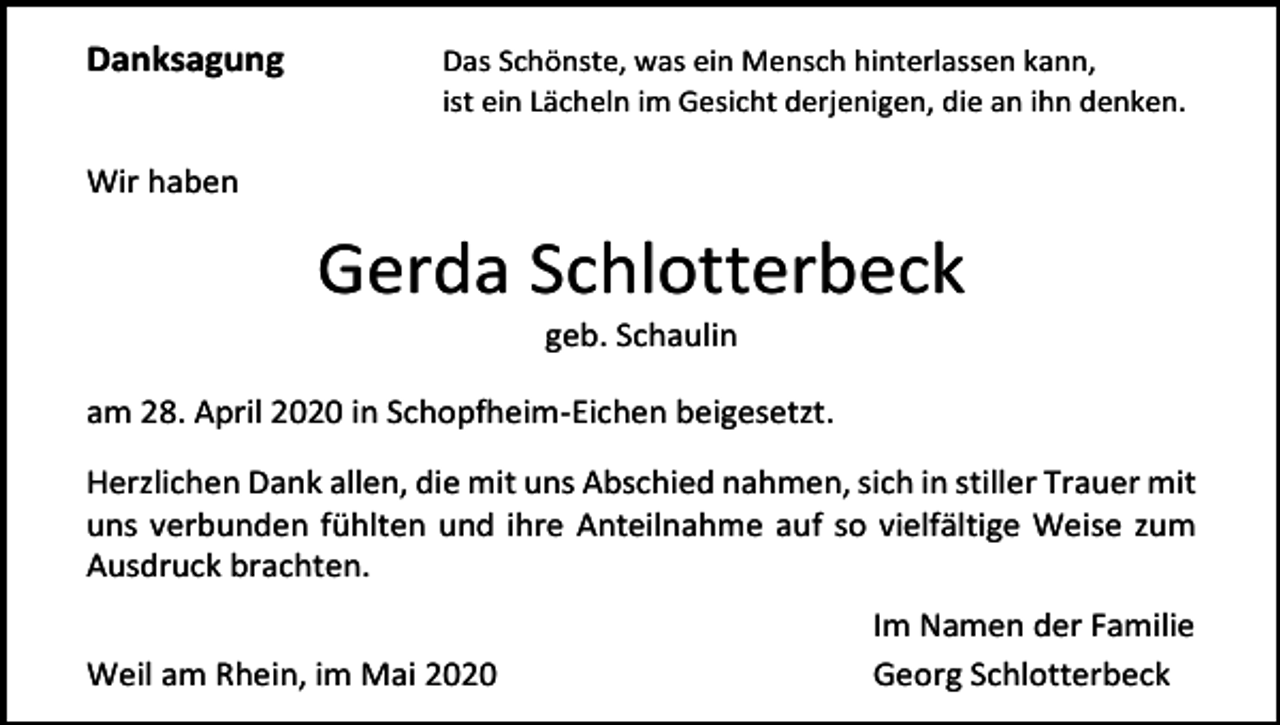 <p>Danksagung</p><p>Das Schönste, was ein Mensch hinterlassen kann,<br />ist ein Lächeln im Gesicht derjenigen, die an ihn denken.</p><p>Wir haben</p><p>Gerda Schlotterbeck<br />geb. Schaulin<br />am 28. April 2020 in Schopfheim-Eichen beigesetzt.<br />Herzlichen Dank allen, die mit uns Abschied nahmen, sich in stiller Trauer mit<br />uns verbunden fühlten und ihre Anteilnahme auf so vielfältige Weise zum<br />Ausdruck brachten.<br />Weil am Rhein, im Mai 2020</p><p>Im Namen der Familie<br />Georg Schlotterbeck</p>