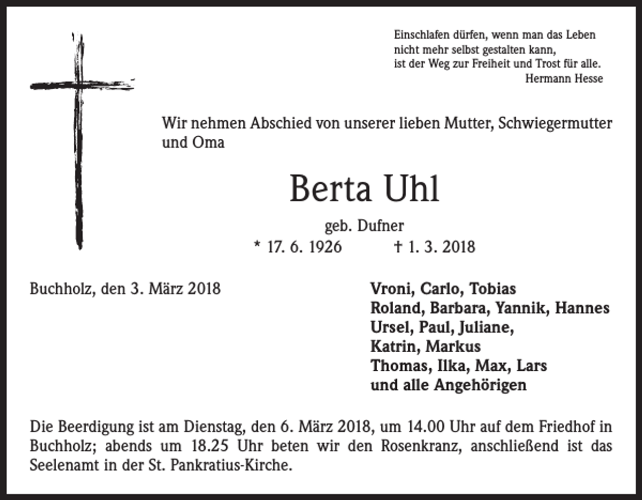 <p>Einschlafen dürfen, wenn man das Leben<br />nicht mehr selbst gestalten kann,<br />ist der Weg zur Freiheit und Trost für alle.</p><p>Hermann Hesse</p><p>Wir nehmen Abschied von unserer lieben Mutter, Schwiegermutter<br />und Oma</p><p>Berta Uhl<br />geb. Dufner<br />* 17. 6. 1926 † 1. 3. 2018<br />Buchholz, den 3. März 2018</p><p>Vroni, Carlo, Tobias<br />Roland, Barbara, Yannik, Hannes<br />Ursel, Paul, Juliane,<br />Katrin, Markus<br />Thomas, Ilka, Max, Lars<br />und alle Angehörigen</p><p>Die Beerdigung ist am Dienstag, den 6. März 2018, um 14.00 Uhr auf dem Friedhof in<br />Buchholz; abends um 18.25 Uhr beten wir den Rosenkranz, anschließend ist das<br />­Seelenamt in der St. Pankratius-Kirche.</p>