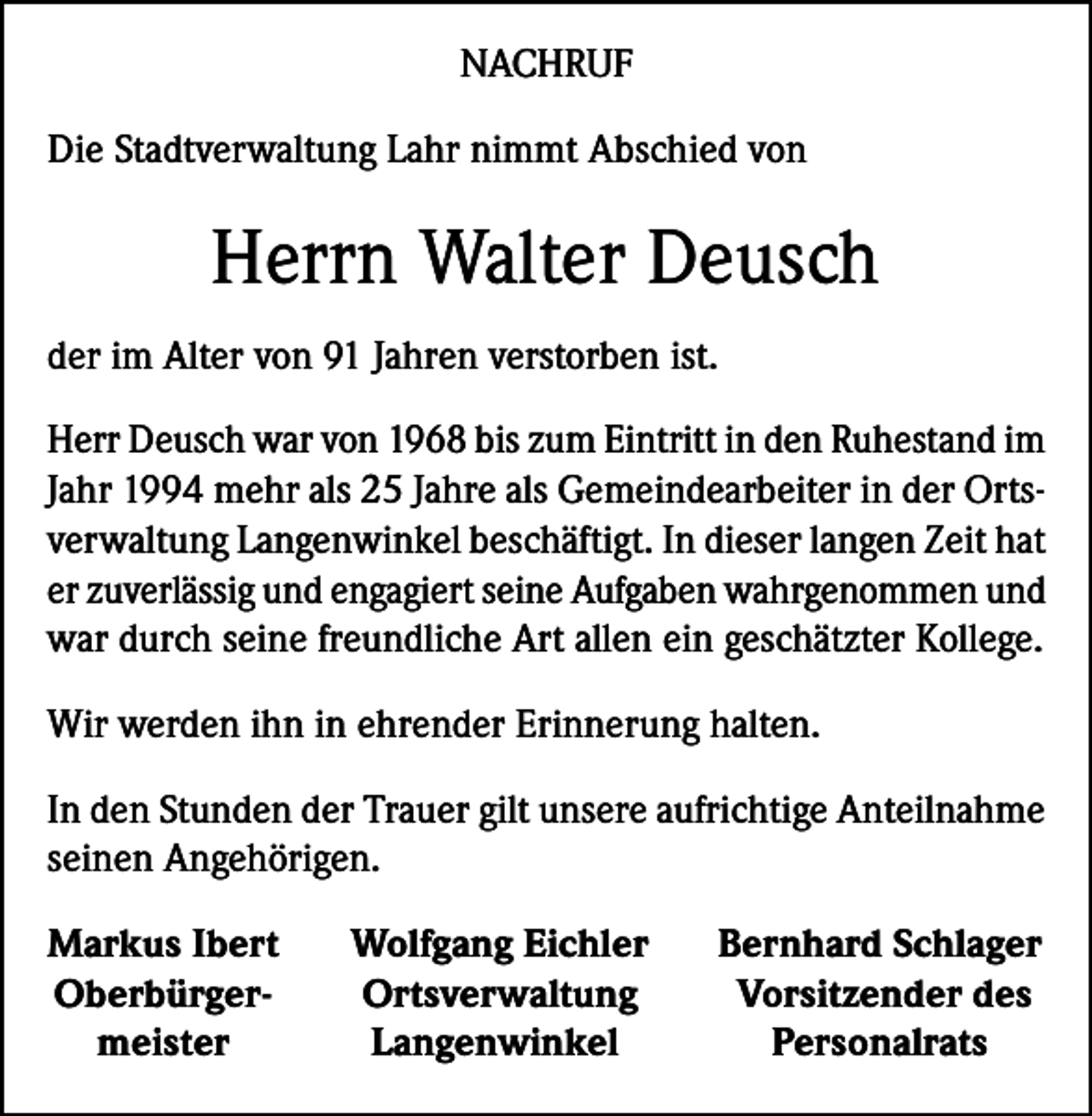 <p>NACHRUF<br />Die Stadtverwaltung Lahr nimmt Abschied von</p><p>Herrn Walter Deusch<br />der im Alter von 91 Jahren verstorben ist.<br />Herr Deusch war von 1968 bis zum Eintritt in den Ruhestand im<br />Jahr 1994 mehr als 25 Jahre als Gemeindearbeiter in der Ortsverwaltung Langenwinkel beschäftigt. In dieser langen Zeit hat<br />er zuverlässig und engagiert seine Aufgaben wahrgenommen und<br />war durch seine freundliche Art allen ein geschätzter Kollege.<br />Wir werden ihn in ehrender Erinnerung halten.<br />In den Stunden der Trauer gilt unsere aufrichtige Anteilnahme<br />seinen Angehörigen.<br />Markus Ibert<br />Oberbürger-<br />meister</p><p>Wolfgang Eichler<br />Ortsverwaltung<br />Langenwinkel</p><p>Bernhard Schlager<br />Vorsitzender des<br />Personalrats</p>