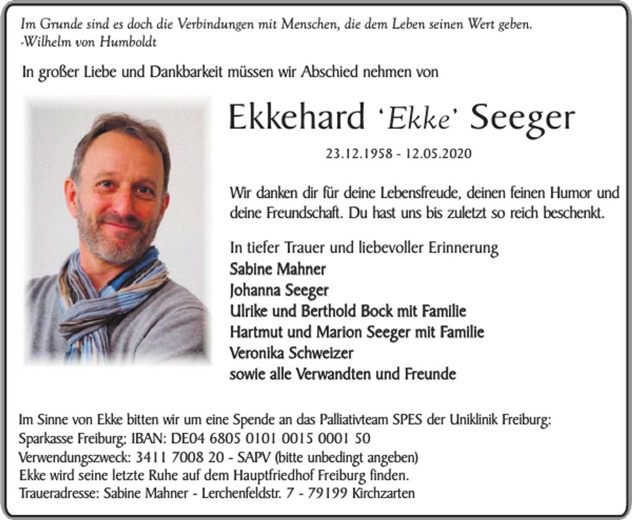 <p>Im Grunde sind es doch die Verbindungen mit Menschen, die dem Leben seinen Wert geben.<br />-Wilhelm von Humboldt</p><p>In großer Liebe und Dankbarkeit müssen wir Abschied nehmen von</p><p>Ekkehard ‘Ekke’ Seeger<br />23.12.1958 - 12.05.2020</p><p>Wir danken dir für deine Lebensfreude, deinen feinen Humor und<br />deine Freundschaft. Du hast uns bis zuletzt so reich beschenkt.<br />In tiefer Trauer und liebevoller Erinnerung<br />Sabine Mahner<br />Johanna Seeger<br />Ulrike und Berthold Bock mit Familie<br />Hartmut und Marion Seeger mit Familie<br />Veronika Schweizer<br />sowie alle Verwandten und Freunde<br />Im Sinne von Ekke bitten wir um eine Spende an das Palliativteam SPES der Uniklinik Freiburg:<br />Sparkasse Freiburg; IBAN: DE04 6805 0101 0015 0001 50<br />Verwendungszweck: 3411 7008 20 - SAPV (bitte unbedingt angeben)<br />Ekke wird seine letzte Ruhe auf dem Hauptfriedhof Freiburg finden.<br />Traueradresse: Sabine Mahner - Lerchenfeldstr. 7 - 79199 Kirchzarten</p>