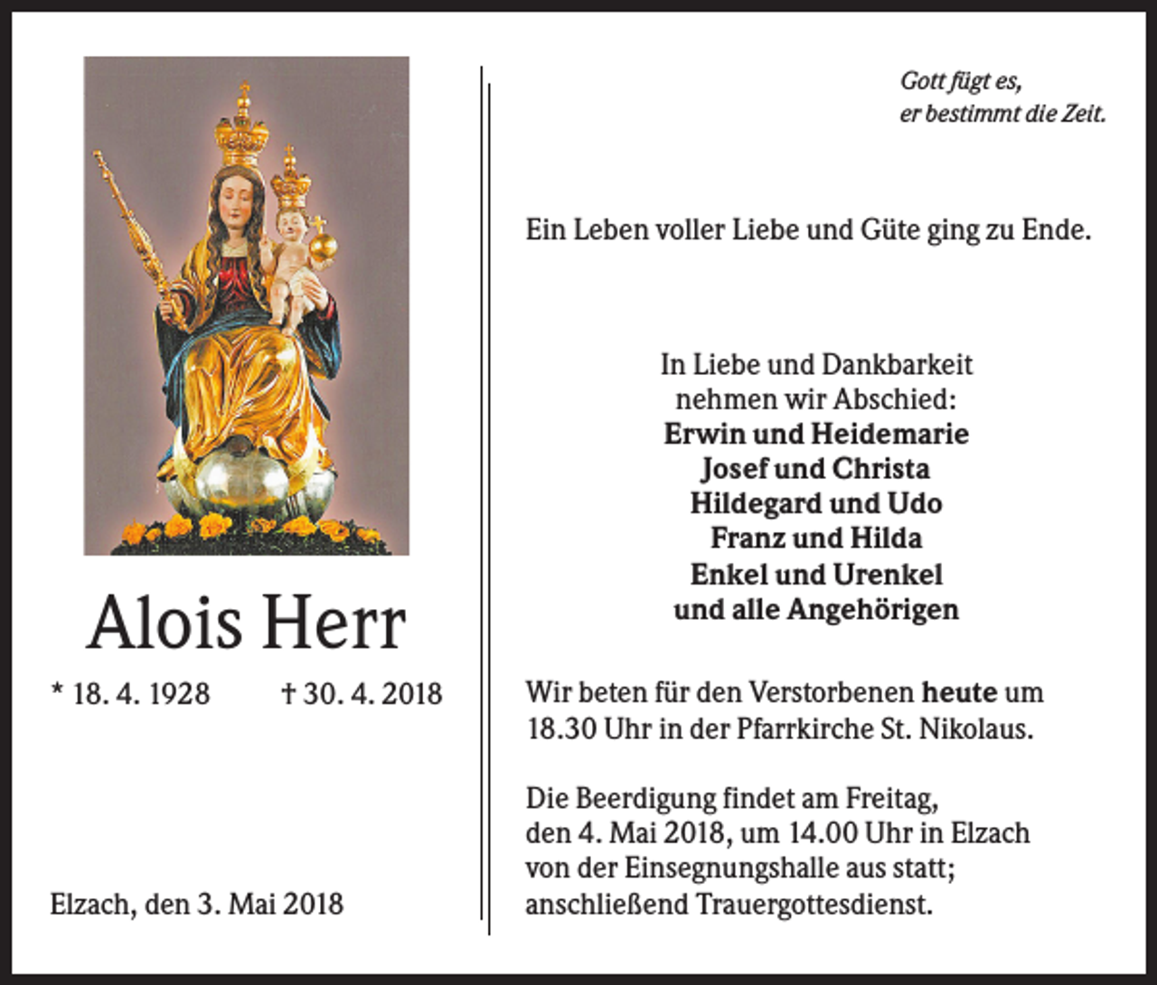 <p>Gott fügt es,<br />er bestimmt die Zeit.</p><p>Ein Leben voller Liebe und Güte ging zu Ende.</p><p>Alois Herr<br />* 18. 4. 1928</p><p>† 30. 4. 2018</p><p>Elzach, den 3. Mai 2018</p><p>In Liebe und Dankbarkeit<br />nehmen wir Abschied:<br />Erwin und Heidemarie<br />Josef und Christa<br />Hildegard und Udo<br />Franz und Hilda<br />Enkel und Urenkel<br />und alle Angehörigen<br />Wir beten für den Verstorbenen heute um<br />18.30 Uhr in der Pfarrkirche St. Nikolaus.<br />Die Beerdigung findet am Freitag,<br />den 4. Mai 2018, um 14.00 Uhr in Elzach<br />von der Einsegnungshalle aus statt;<br />anschließend Trauergottesdienst.</p>