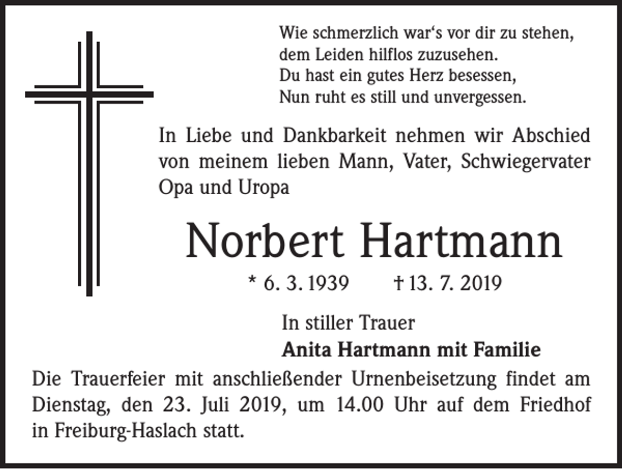 <p>Wie schmerzlich war‘s vor dir zu stehen,<br />dem Leiden hilflos zuzusehen.<br />Du hast ein gutes Herz besessen,<br />Nun ruht es still und unvergessen.</p><p>In Liebe und Dankbarkeit nehmen wir Abschied<br />von meinem lieben Mann, Vater, Schwiegervater<br />Opa und Uropa</p><p>Norbert Hartmann<br />* 6. 3. 1939 † 13. 7. 2019<br />In stiller Trauer<br />Anita Hartmann mit Familie<br />Die Trauerfeier mit anschließender Urnenbeisetzung ­findet am<br />Dienstag, den 23. Juli 2019, um 14.00 Uhr auf dem Friedhof<br />in Freiburg-Haslach statt.</p>
