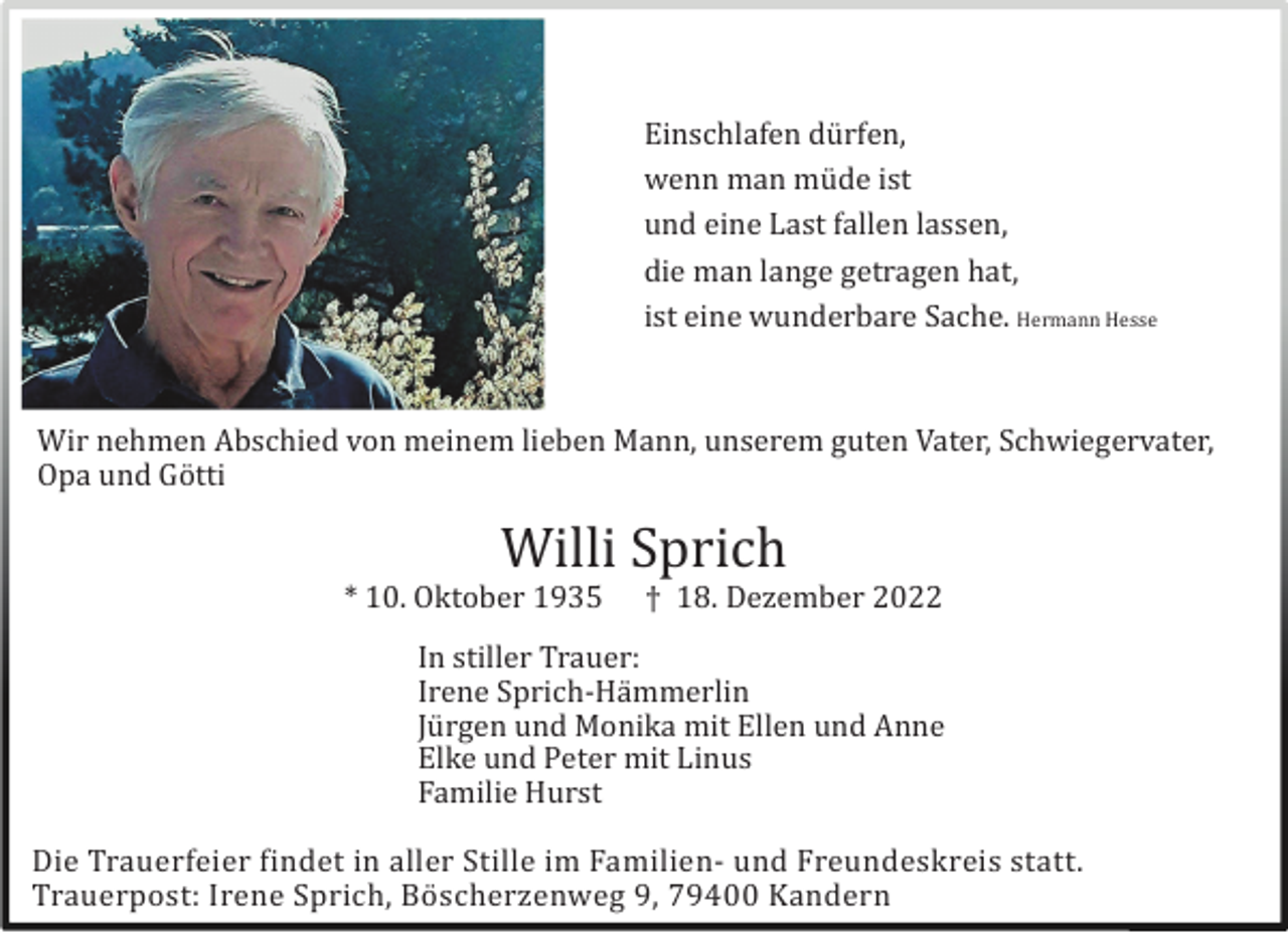 <p>Einschlafen dü rfen,<br />wenn man mü de ist<br />und eine Last fallen lassen,<br />die man lange getragen hat,<br />ist eine wunderbare Sache. Hermann Hesse</p><p>Wir nehmen Abschied von meinem lieben Mann, unserem guten Vater, Schwiegervater,<br />Opa und Gö tti</p><p>Willi Sprich<br />* 10. Oktober 1935</p><p>† 18. Dezember 2022</p><p>In stiller Trauer:<br />Irene Sprich-Hä mmerlin<br />Jü rgen und Monika mit Ellen und Anne<br />Elke und Peter mit Linus<br />Familie Hurst<br />Die Trauerfeier findet in aller Stille im Familien- und Freundeskreis statt.<br />Trauerpost: Irene Sprich, Bö scherzenweg 9, 79400 Kandern</p>