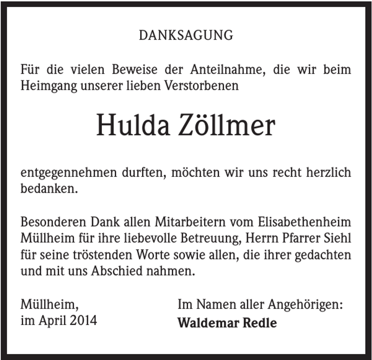 <p>DANKSAGUNG<br />Für die vielen Beweise der Anteilnahme, die wir beim<br />Heimgang unserer lieben Verstorbenen</p><p>Hulda Zöllmer<br />entgegennehmen durften, möchten wir uns recht herzlich<br />bedanken.<br />Besonderen Dank allen Mitarbeitern vom Elisabethenheim<br />Müllheim für ihre liebevolle Betreuung, Herrn Pfarrer Siehl<br />für seine tröstenden Worte sowie allen, die ihrer gedachten<br />und mit uns Abschied nahmen.<br />Müllheim,<br />im April 2014</p><p>Im Namen aller Angehörigen:<br />Waldemar Redle</p>