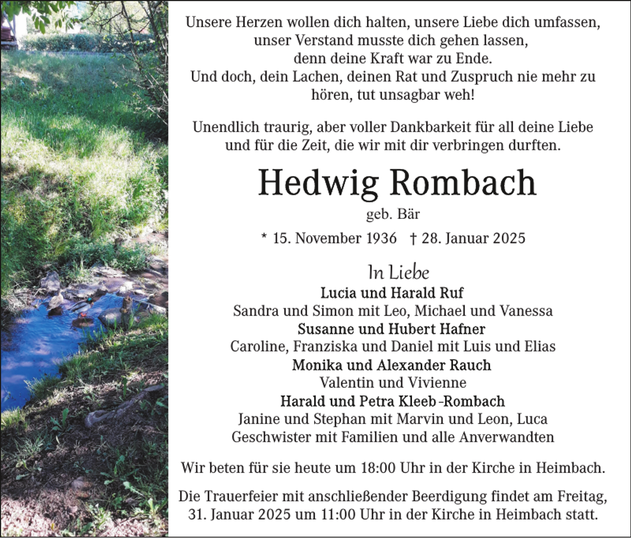<p>Unsere Herzen wollen dich halten, unsere Liebe dich umfassen,<br />unser Verstand musste dich gehen lassen,<br />denn deine Kraft war zu Ende.<br />Und doch, dein Lachen, deinen Rat und Zuspruch nie mehr zu<br />hören, tut unsagbar weh!<br />Unendlich traurig, aber voller Dankbarkeit für all deine Liebe<br />und für die Zeit, die wir mit dir verbringen durften.</p><p>geb. Bär<br />* 15. November 1936 † 28. Januar 2025</p><p>In Liebe<br />Sandra und Simon mit Leo, Michael und Vanessa<br />Caroline, Franziska und Daniel mit Luis und Elias<br />Valentin und Vivienne<br />Janine und Stephan mit Marvin und Leon, Luca<br />Geschwister mit Familien und alle Anverwandten<br />Wir beten für sie heute um 18:00 Uhr in der Kirche in Heimbach.<br />Die Trauerfeier mit anschließender Beerdigung findet am Freitag,<br />31. Januar 2025 um 11:00 Uhr in der Kirche in Heimbach statt.</p>
