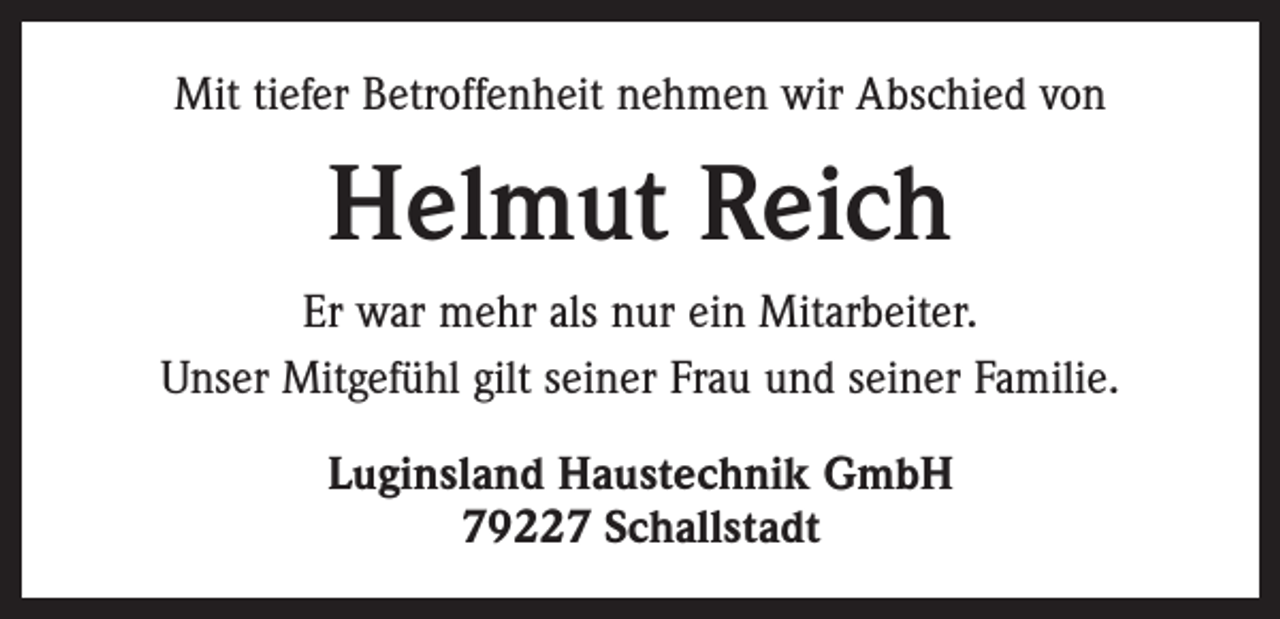 <p>Mit tiefer Betroffenheit nehmen wir Abschied von</p><p>Helmut Reich<br />Er war mehr als nur ein Mitarbeiter.<br />Unser Mitgefühl gilt seiner Frau und seiner Familie.<br />Luginsland Haustechnik GmbH<br />79227 Schallstadt</p>