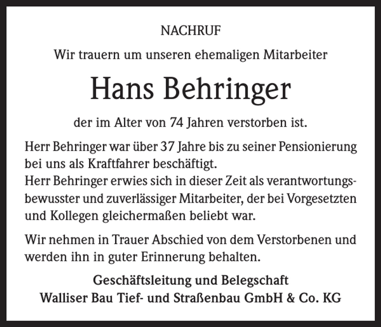 <p>NACHRUF<br />Wir trauern um unseren ehemaligen Mitarbeiter</p><p>Hans Behringer<br />der im Alter von 74 Jahren verstorben ist.<br />Herr Behringer war über 37 Jahre bis zu seiner Pensionierung<br />bei uns als Kraftfahrer beschäftigt.<br />Herr Behringer erwies sich in dieser Zeit als verantwortungsbewusster und zuverlässiger Mitarbeiter, der bei Vorgesetzten<br />und Kollegen gleichermaßen beliebt war.<br />Wir nehmen in Trauer Abschied von dem Verstorbenen und<br />werden ihn in guter Erinnerung behalten.<br />Geschäftsleitung und Belegschaft<br />Walliser Bau Tief- und Straßenbau GmbH &amp; Co. KG</p>