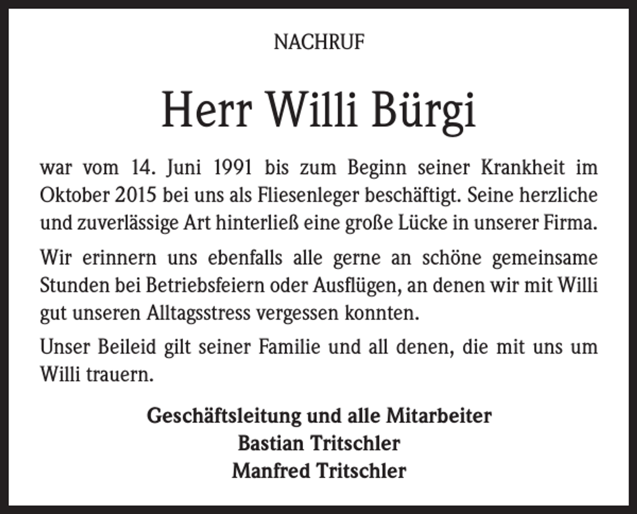<p>NACHRUF</p><p>Herr Willi Bürgi<br />war vom 14. Juni 1991 bis zum Beginn seiner Krankheit im<br />Oktober 2015 bei uns als Fliesenleger beschäftigt. Seine herzliche<br />und zuverlässige Art hinterließ eine große Lücke in unserer Firma.<br />Wir erinnern uns ebenfalls alle gerne an schöne gemeinsame<br />Stunden bei Betriebsfeiern oder Ausflügen, an denen wir mit Willi<br />gut unseren Alltagsstress vergessen konnten.<br />Unser Beileid gilt seiner Familie und all denen, die mit uns um<br />Willi trauern.<br />Geschäftsleitung und alle Mitarbeiter<br />Bastian Tritschler<br />Tel. 0 76 81 / 49 39 40 · info@fliesentritschler.de<br />· www.wohnopoli.de<br />Manfred Tritschler</p>