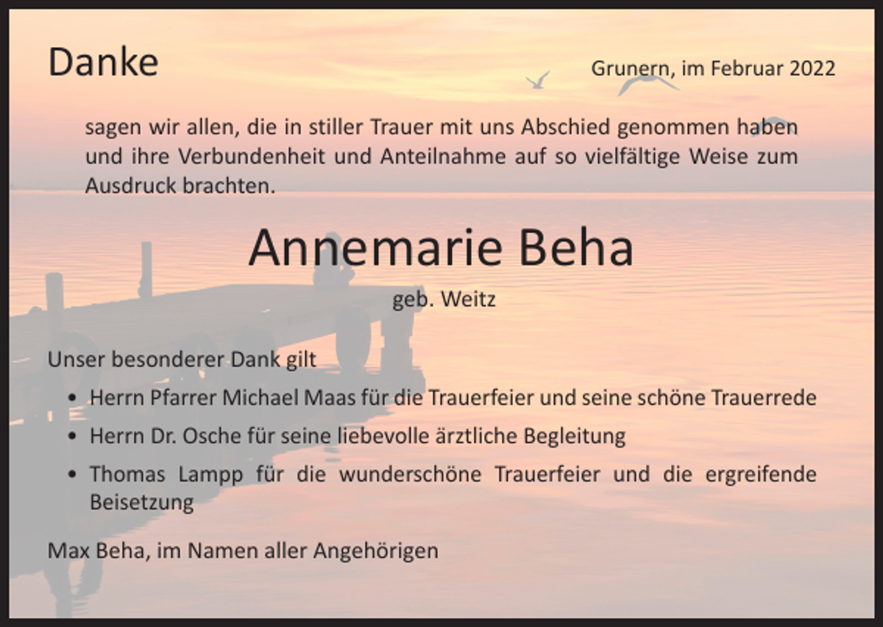 <p>Danke</p><p>Grunern, im Februar 2022</p><p>sagen wir allen, die in stiller Trauer mit uns Abschied genommen haben<br />und ihre Verbundenheit und Anteilnahme auf so vielfältige Weise zum<br />Ausdruck brachten.</p><p>Annemarie Beha<br />geb. Weitz</p><p>Unser besonderer Dank gilt<br />• Herrn Pfarrer Michael Maas für die Trauerfeier und seine schöne Trauerrede<br />• Herrn Dr. Osche für seine liebevolle ärztliche Begleitung<br />•<br />Thomas Lampp für die wunderschöne Trauerfeier und die ergreifende<br />­Beisetzung<br />Max Beha, im Namen aller Angehörigen</p>