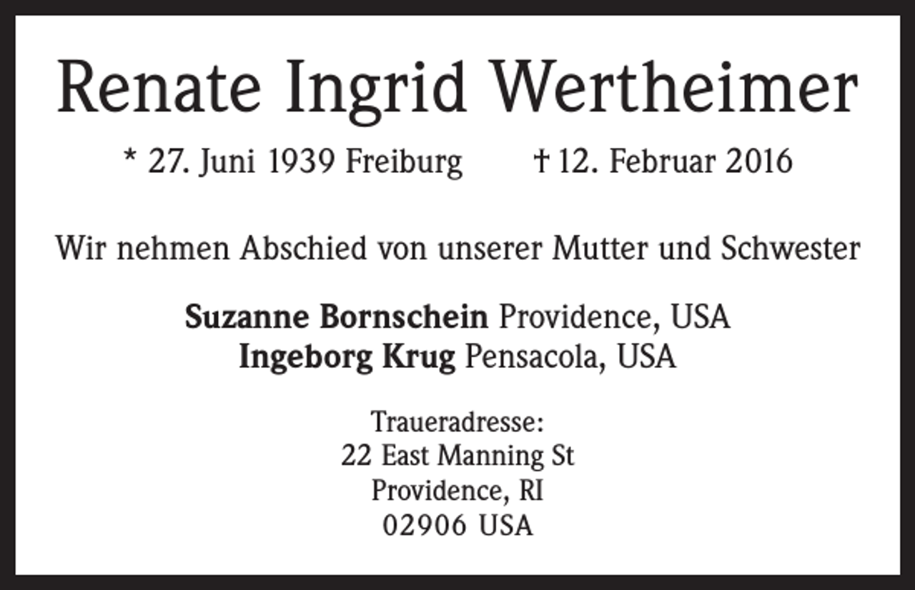 <p>Renate Ingrid Wertheimer<br />* 27. Juni 1939 Freiburg † 12. Februar 2016<br />Wir nehmen Abschied von unserer Mutter und Schwester<br />Suzanne Bornschein Providence, USA<br />Ingeborg Krug Pensacola, USA<br />Traueradresse:<br />22 East Manning St<br />Providence, RI<br />02906 USA</p>