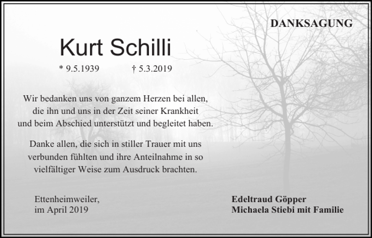 <p>DANKSAGUNG</p><p>Kurt Schilli<br />* 9.5.1939</p><p>† 5.3.2019</p><p>Wir bedanken uns von ganzem Herzen bei allen,<br />die ihn und uns in der Zeit seiner Krankheit<br />und beim Abschied unterstützt und begleitet haben.<br />Danke allen, die sich in stiller Trauer mit uns<br />verbunden fühlten und ihre Anteilnahme in so<br />vielfältiger Weise zum Ausdruck brachten.<br />Ettenheimweiler,<br />im April 2019</p><p>Edeltraud Göpper<br />Michaela Stiebi mit Familie</p>