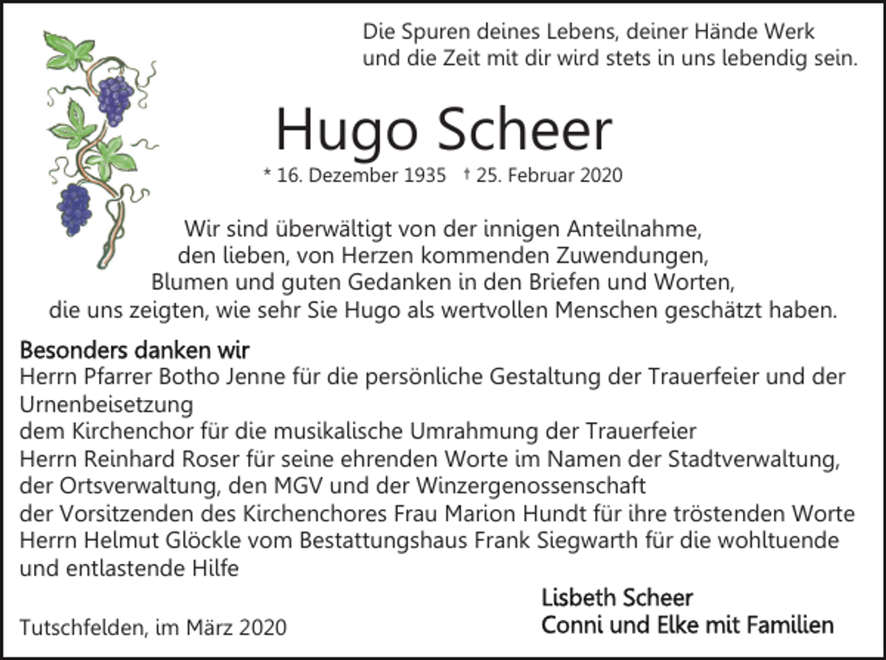 <p>Die Spuren deines Lebens, deiner Hände Werk<br />und die Zeit mit dir wird stets in uns lebendig sein.</p><p>Hugo Scheer</p><p>* 16. Dezember 1935 † 25. Februar 2020</p><p>Wir sind überwältigt von der innigen Anteilnahme,<br />den lieben, von Herzen kommenden Zuwendungen,<br />Blumen und guten Gedanken in den Briefen und Worten,<br />die uns zeigten, wie sehr Sie Hugo als wertvollen Menschen geschätzt haben.<br />Herrn Pfarrer Botho Jenne für die persönliche Gestaltung der Trauerfeier und der<br />Urnenbeisetzung<br />dem Kirchenchor für die musikalische Umrahmung der Trauerfeier<br />Herrn Reinhard Roser für seine ehrenden Worte im Namen der Stadtverwaltung,<br />der Ortsverwaltung, den MGV und der Winzergenossenschaft<br />der Vorsitzenden des Kirchenchores Frau Marion Hundt für ihre tröstenden Worte<br />Herrn Helmut Glöckle vom Bestattungshaus Frank Siegwarth für die wohltuende<br />und entlastende Hilfe<br />Tutschfelden, im März 2020</p>