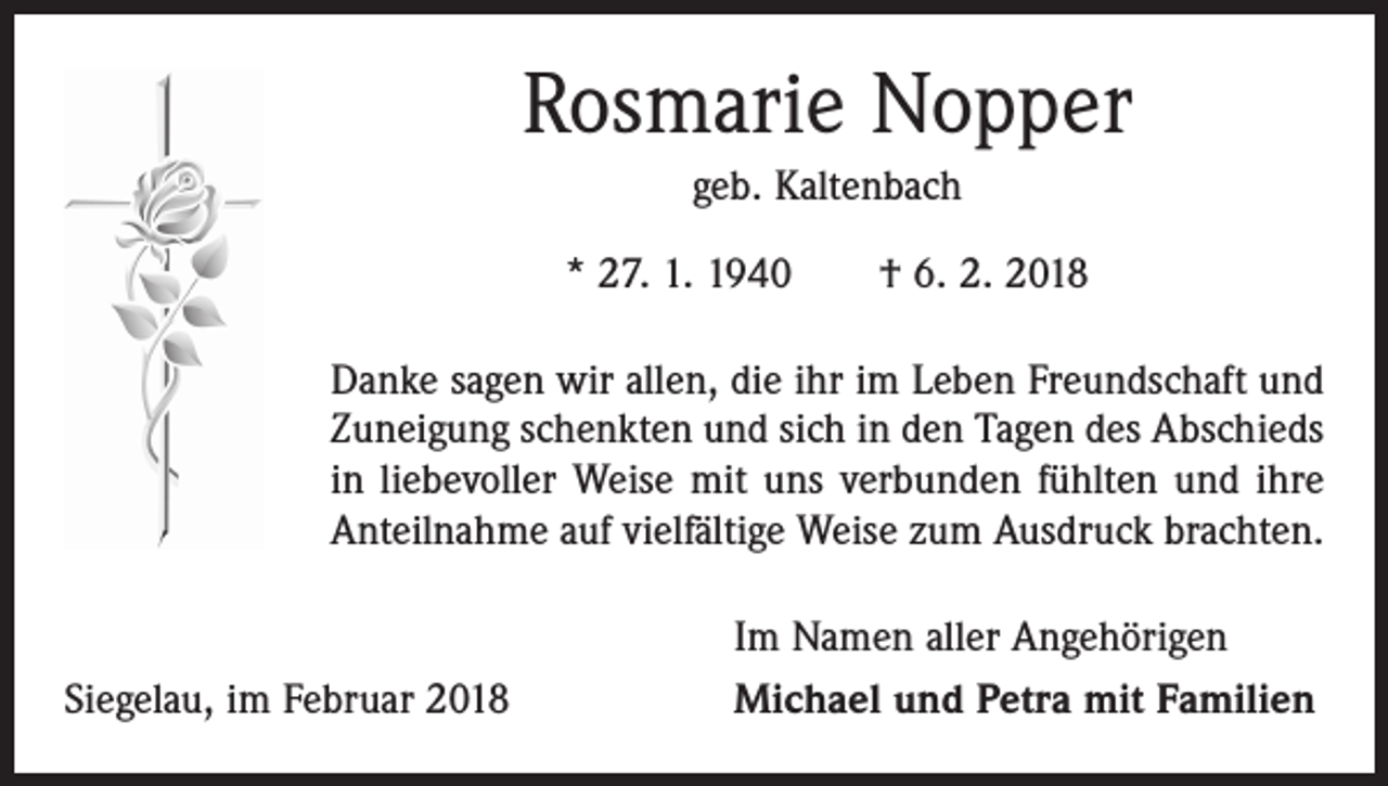 <p>Rosmarie Nopper<br />geb. Kaltenbach<br />* 27. 1. 1940 † 6. 2. 2018<br />Danke sagen wir allen, die ihr im Leben Freundschaft und<br />Zuneigung schenkten und sich in den Tagen des Abschieds<br />in liebevoller Weise mit uns verbunden fühlten und ihre<br />Anteilnahme auf vielfältige Weise zum Ausdruck brachten.</p><p>Siegelau, im Februar 2018</p><p>Im Namen aller Angehörigen<br />Michael und Petra mit Familien</p>