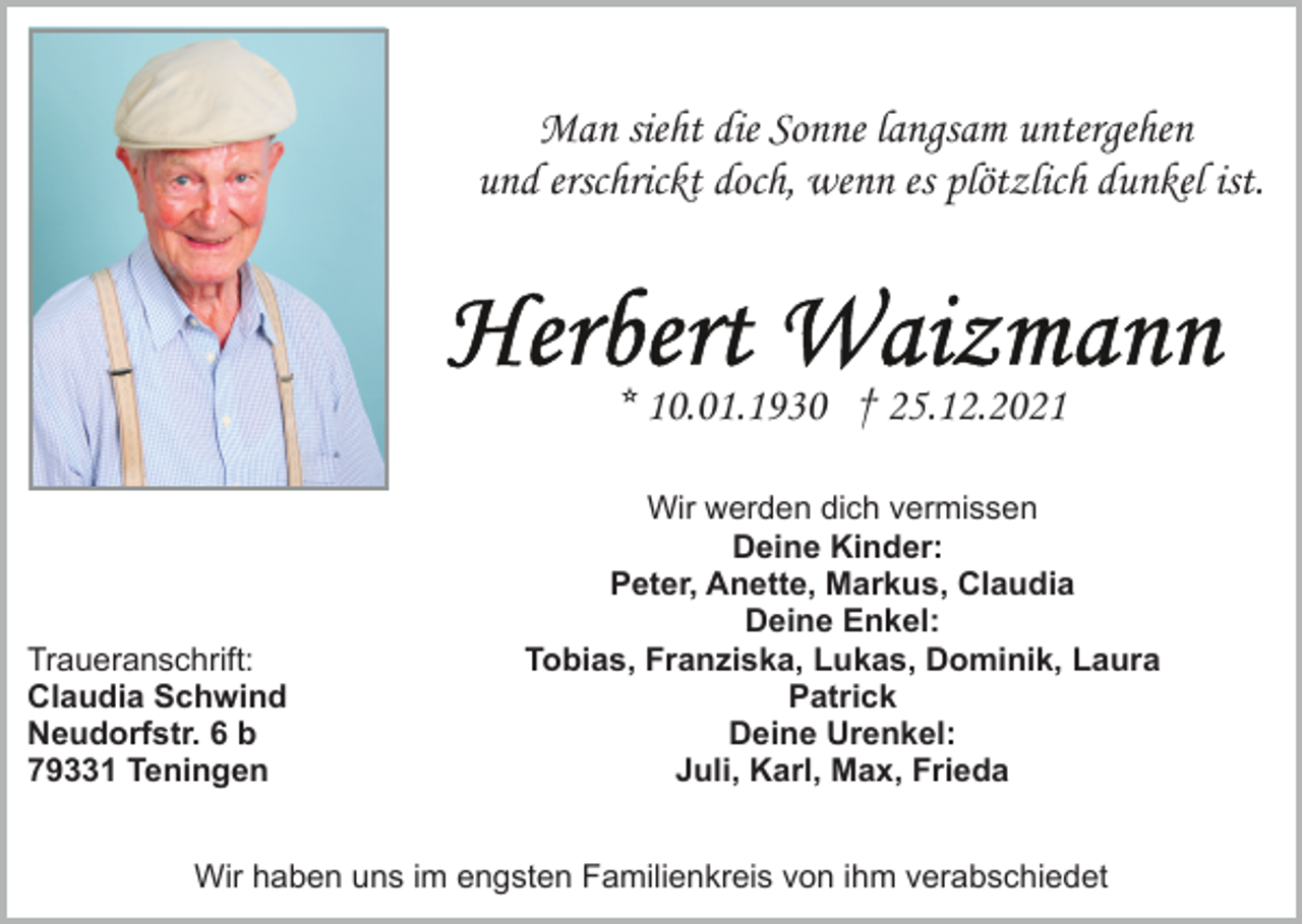 <p>Man sieht die Sonne langsam untergehen<br />und erschrickt doch, wenn es plötzlich dunkel ist.</p><p>* 10.01.1930 † 25.12.2021</p><p>Traueranschrift:<br />Claudia Schwind<br />Neudorfstr. 6 b<br />79331 Teningen</p><p>Wir werden dich vermissen<br />Deine Kinder:<br />Peter, Anette, Markus, Claudia<br />Deine Enkel:<br />Tobias, Franziska, Lukas, Dominik, Laura<br />Patrick<br />Deine Urenkel:<br />Juli, Karl, Max, Frieda</p><p>Wir haben uns im engsten Familienkreis von ihm verabschiedet</p>