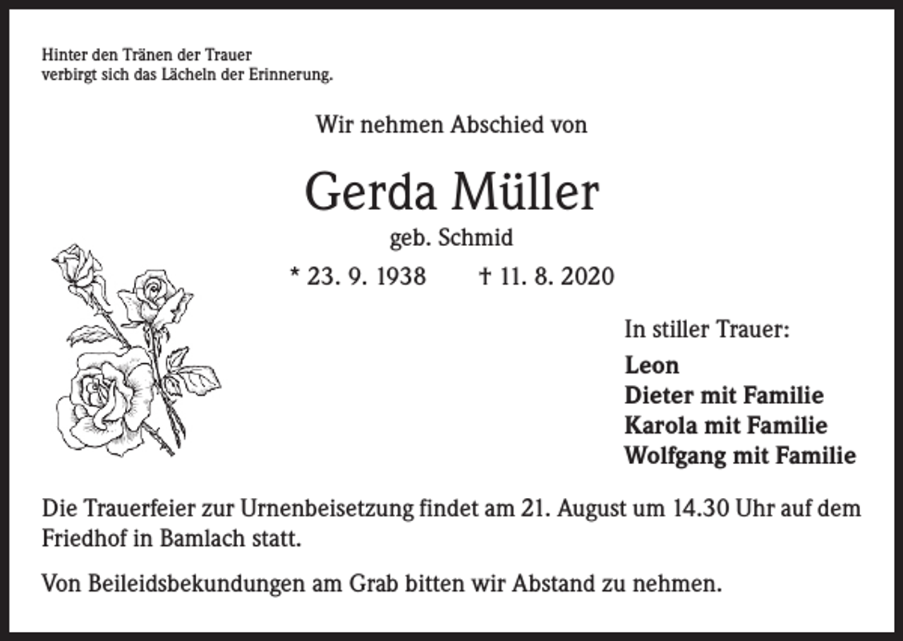 <p>Hinter den Tränen der Trauer<br />verbirgt sich das Lächeln der Erinnerung.</p><p>Wir nehmen Abschied von</p><p>Gerda Müller<br />geb. Schmid</p><p>* 23. 9. 1938 † 11. 8. 2020<br />In stiller Trauer:<br />Leon<br />Dieter mit Familie<br />Karola mit Familie<br />Wolfgang mit Familie<br />Die Trauerfeier zur Urnenbeisetzung findet am 21. August um 14.30 Uhr auf dem<br />Friedhof in Bamlach statt.<br />Von Beileidsbekundungen am Grab bitten wir Abstand zu nehmen.</p>
