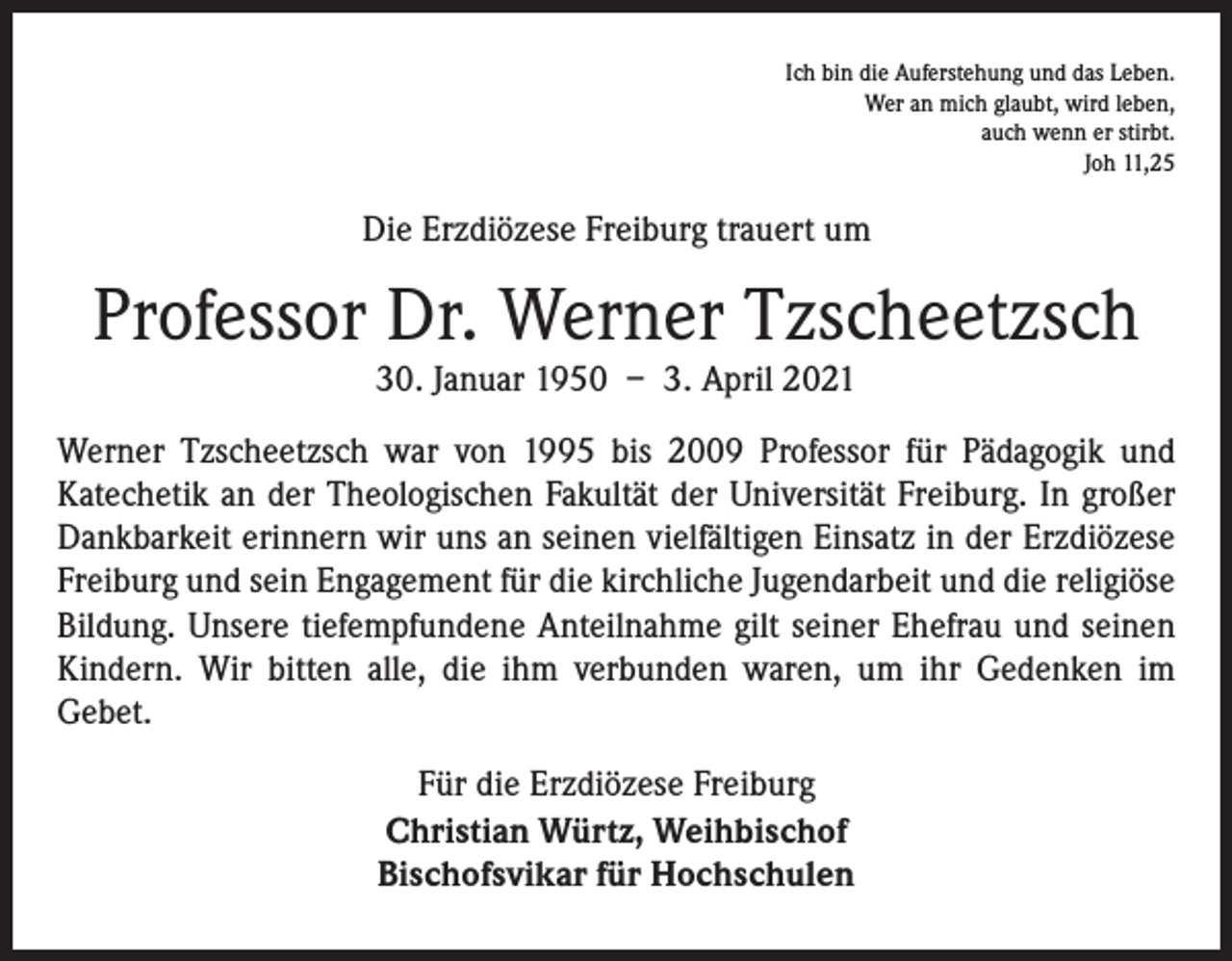 <p>Ich bin die Auferstehung und das Leben.<br />Wer an mich glaubt, wird leben,<br />auch wenn er stirbt.<br />Joh 11,25</p><p>Die Erzdiözese Freiburg trauert um</p><p>Professor Dr. Werner Tzscheetzsch<br />30. Januar 1950 – 3. April 2021<br />Werner Tzscheetzsch war von 1995 bis 2009 Professor für Pädagogik und<br />­Katechetik an der Theologischen Fakultät der Universität Freiburg. In großer<br />Dankbarkeit erinnern wir uns an seinen vielfältigen Einsatz in der Erzdiözese<br />Freiburg und sein Engagement für die kirchliche Jugendarbeit und die religiöse<br />Bildung. Unsere tiefempfundene Anteilnahme gilt seiner Ehefrau und seinen<br />Kindern. Wir bitten alle, die ihm verbunden waren, um ihr Gedenken im<br />­Gebet.<br />Für die Erzdiözese Freiburg<br />Christian Würtz, Weihbischof<br />Bischofsvikar für Hochschulen</p>