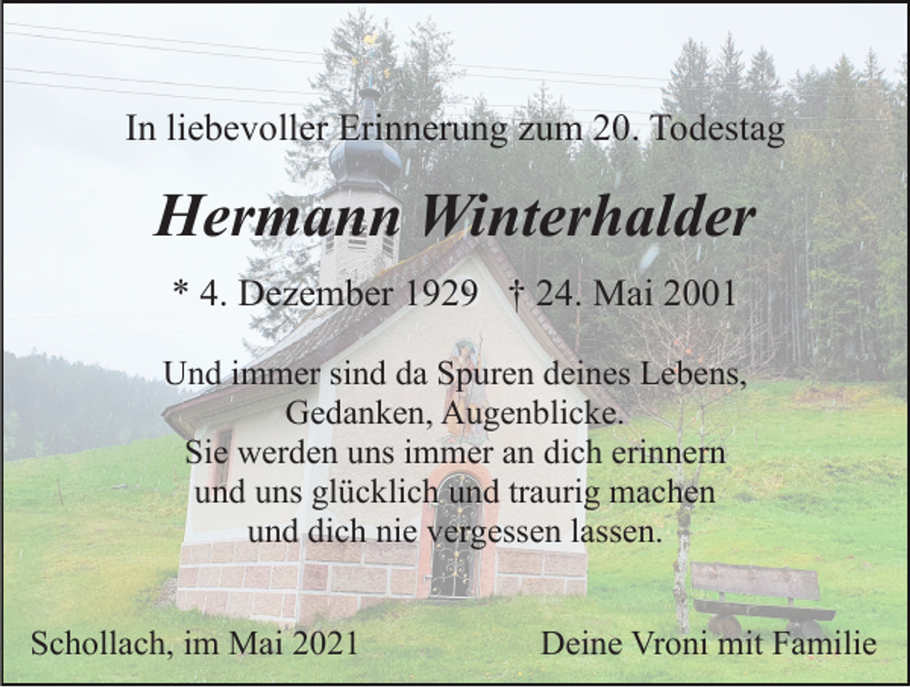 <p>In liebevoller Erinnerung zum 20. Todestag</p><p>Hermann Winterhalder<br />* 4. Dezember 1929 † 24. Mai 2001<br />Und immer sind da Spuren deines Lebens,<br />Gedanken, Augenblicke.<br />Sie werden uns immer an dich erinnern<br />und uns glücklich und traurig machen<br />und dich nie vergessen lassen.<br />Schollach, im Mai 2021</p><p>Deine Vroni mit Familie</p>