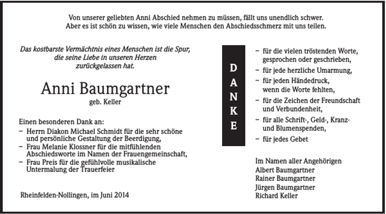 <p>Von unserer geliebten Anni Abschied nehmen zu müssen, fällt uns unendlich schwer.<br />Aber es ist schön zu wissen, wie viele Menschen den Abschiedsschmerz mit uns teilen.<br />Das kostbarste Vermächtnis eines Menschen ist die Spur,<br />die seine Liebe in unseren Herzen<br />zurückgelassen hat.</p><p>Anni Baumgartner<br />geb. Keller<br />Einen besonderen Dank an:<br />– Herrn Diakon Michael Schmidt für die sehr schöne<br />und persönliche Gestaltung der Beerdigung,<br />– Frau Melanie Klossner für die mitfühlenden<br />Abschiedsworte im Namen der Frauengemeinschaft,<br />– Frau Preis für die gefühlvolle musikalische<br />Untermalung der Trauerfeier<br />Rheinfelden-Nollingen, im Juni 2014</p><p>D<br />A<br />N<br />K<br />E</p><p>– für die vielen tröstenden Worte,<br />gesprochen oder geschrieben,<br />– für jede herzliche Umarmung,<br />– für jeden Händedruck,<br />wenn die Worte fehlten,<br />– für die Zeichen der Freundschaft<br />und Verbundenheit,<br />– für alle Schrift-, Geld-, Kranzund Blumenspenden,<br />– für jedes Gebet<br />Im Namen aller Angehörigen<br />Albert Baumgartner<br />Rainer Baumgartner<br />Jürgen Baumgartner<br />Richard Keller</p>