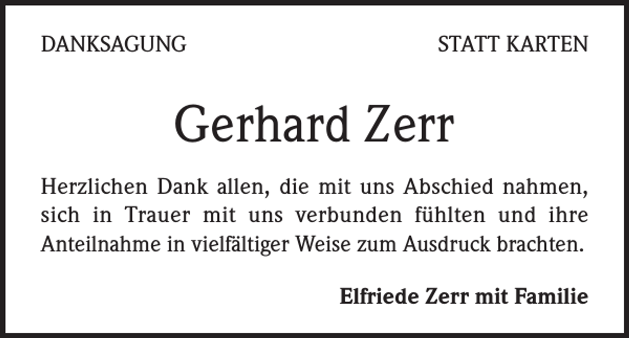 <p>DANKSAGUNG</p><p>STATT KARTEN</p><p>Gerhard Zerr<br />Herzlichen Dank allen, die mit uns Abschied nahmen,<br />sich in Trauer mit uns verbunden fühlten und ihre<br />Anteilnahme in vielfältiger Weise zum Ausdruck brachten.<br />Elfriede Zerr mit Familie</p>