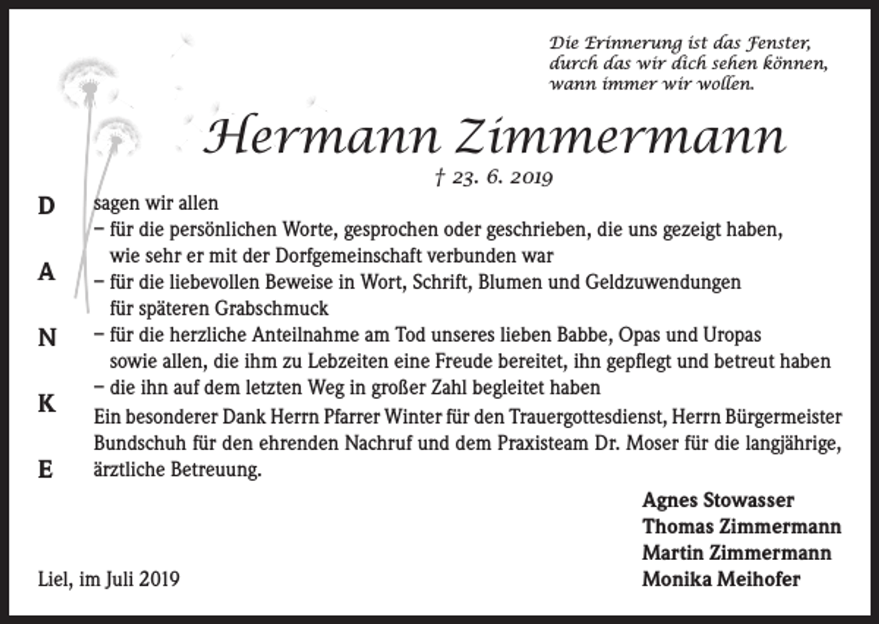 <p>Die Erinnerung ist das Fenster,<br />durch das wir dich sehen können,<br />wann immer wir wollen.</p><p>Hermann Zimmermann</p><p>† 23. 6. 2019<br />sagen<br />wir<br />allen<br />D<br />– für die persönlichen Worte, gesprochen oder geschrieben, die uns gezeigt haben,<br />wie sehr er mit der Dorfgemeinschaft verbunden war<br />A – für die liebevollen Beweise in Wort, Schrift, Blumen und Geldzuwendungen<br />für späteren Grabschmuck<br />–<br />für die herzliche Anteilnahme am Tod unseres lieben Babbe, Opas und Uropas<br />N<br />sowie allen, die ihm zu Lebzeiten eine Freude bereitet, ihn gepflegt und betreut haben<br />– die ihn auf dem letzten Weg in großer Zahl begleitet haben<br />K Ein besonderer Dank Herrn Pfarrer Winter für den Trauergottesdienst, Herrn Bürgermeister<br />Bundschuh für den ehrenden Nachruf und dem Praxisteam Dr. Moser für die langjährige,<br />ärztliche Betreuung.<br />E</p><p>Agnes Stowasser</p><p>Thomas Zimmermann</p><p>Martin Zimmermann<br />Liel, im Juli 2019<br />Monika Meihofer</p>