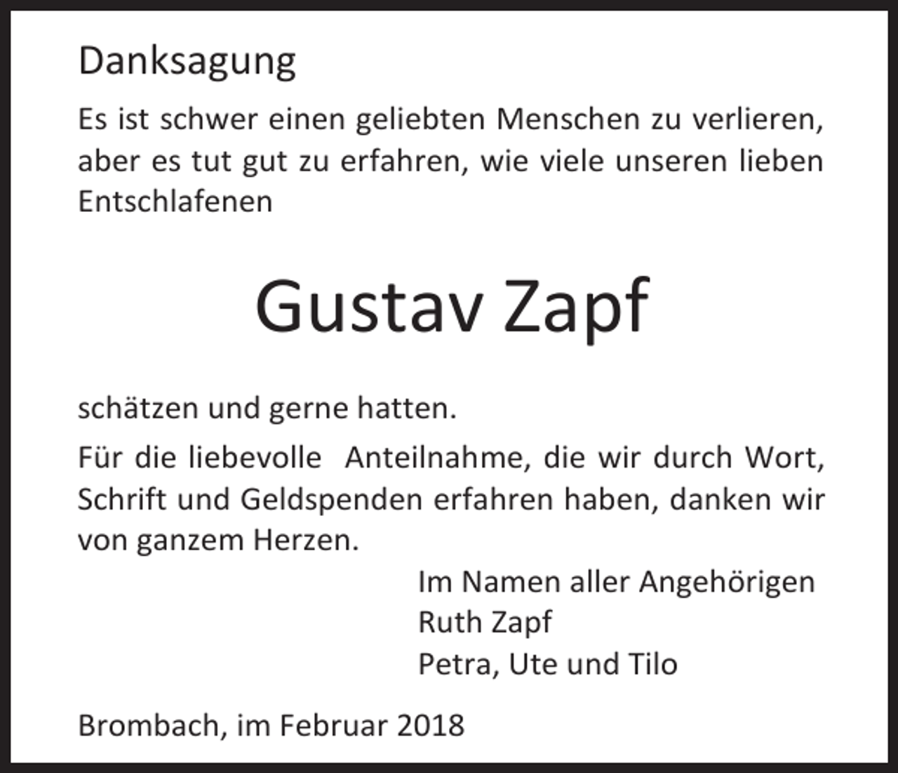 <p>Danksagung<br />Es ist schwer einen geliebten Menschen zu verlieren,<br />aber es tut gut zu erfahren, wie viele unseren lieben<br />Entschlafenen</p><p>Gustav Zapf<br />schätzen und gerne hatten.<br />Für die liebevolle Anteilnahme, die wir durch Wort,<br />Schrift und Geldspenden erfahren haben, danken wir<br />von ganzem Herzen.<br />Im Namen aller Angehörigen<br />Ruth Zapf<br />Petra, Ute und Tilo<br />Brombach, im Februar 2018</p>
