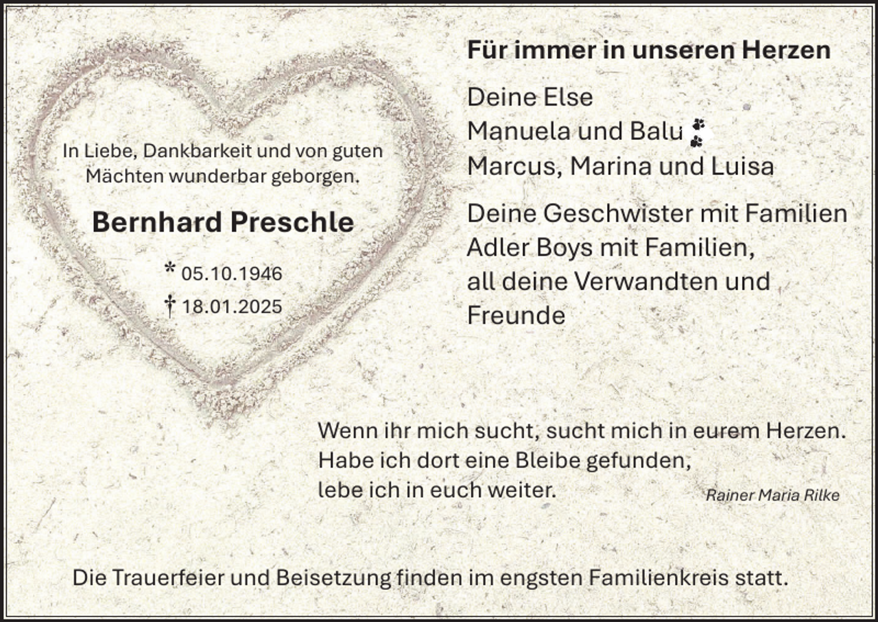 <p>Für immer in unseren Herzen</p><p>In Liebe, Dankbarkeit und von guten<br />Mächten wunderbar geborgen.</p><p>Bernhard Preschle<br />* 05.10.1946<br />† 18.01.2025</p><p>Deine Else<br />Manuela und Balu<br />u<br />Marcus, Marina und Luisa<br />Deine Geschwister mit Familien<br />Adler Boys mit Familien,<br />all deine Verwandten und<br />Freunde</p><p>Wenn ihr mich sucht, sucht mich in eurem Herzen.<br />Habe ich dort eine Bleibe gefunden,<br />lebe ich in euch weiter.<br />Rainer Maria Rilke</p><p>Die Trauerfeier und Beisetzung ﬁnden im engsten Familienkreis statt.</p>
