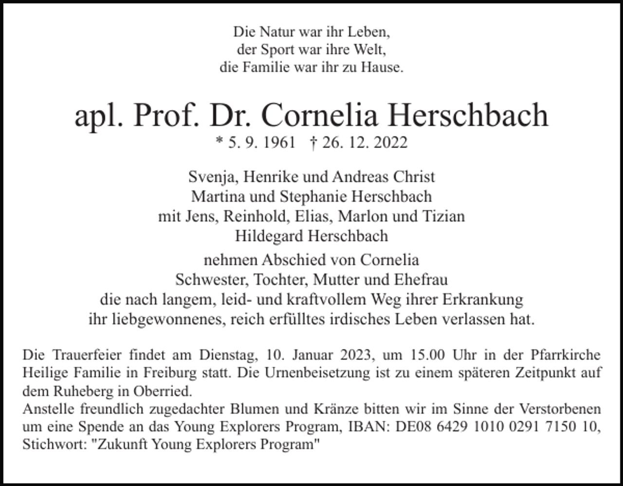 <p>Die Natur war ihr Leben,<br />der Sport war ihre Welt,<br />die Familie war ihr zu Hause.</p><p>apl. Prof. Dr. Cornelia Herschbach<br />* 5. 9. 1961 † 26. 12. 2022</p><p>Svenja, Henrike und Andreas Christ<br />Martina und Stephanie Herschbach<br />mit Jens, Reinhold, Elias, Marlon und Tizian<br />Hildegard Herschbach<br />nehmen Abschied von Cornelia<br />Schwester, Tochter, Mutter und Ehefrau<br />die nach langem, leid- und kraftvollem Weg ihrer Erkrankung<br />ihr liebgewonnenes, reich erfülltes irdisches Leben verlassen hat.<br />Die Trauerfeier findet am Dienstag, 10. Januar 2023, um 15.00 Uhr in der Pfarrkirche<br />Heilige Familie in Freiburg statt. Die Urnenbeisetzung ist zu einem späteren Zeitpunkt auf<br />dem Ruheberg in Oberried.<br />Anstelle freundlich zugedachter Blumen und Kränze bitten wir im Sinne der Verstorbenen<br />um eine Spende an das Young Explorers Program, IBAN: DE08 6429 101291 7150 10,<br />Stichwort: "Zukunft Young Explorers Program"</p>