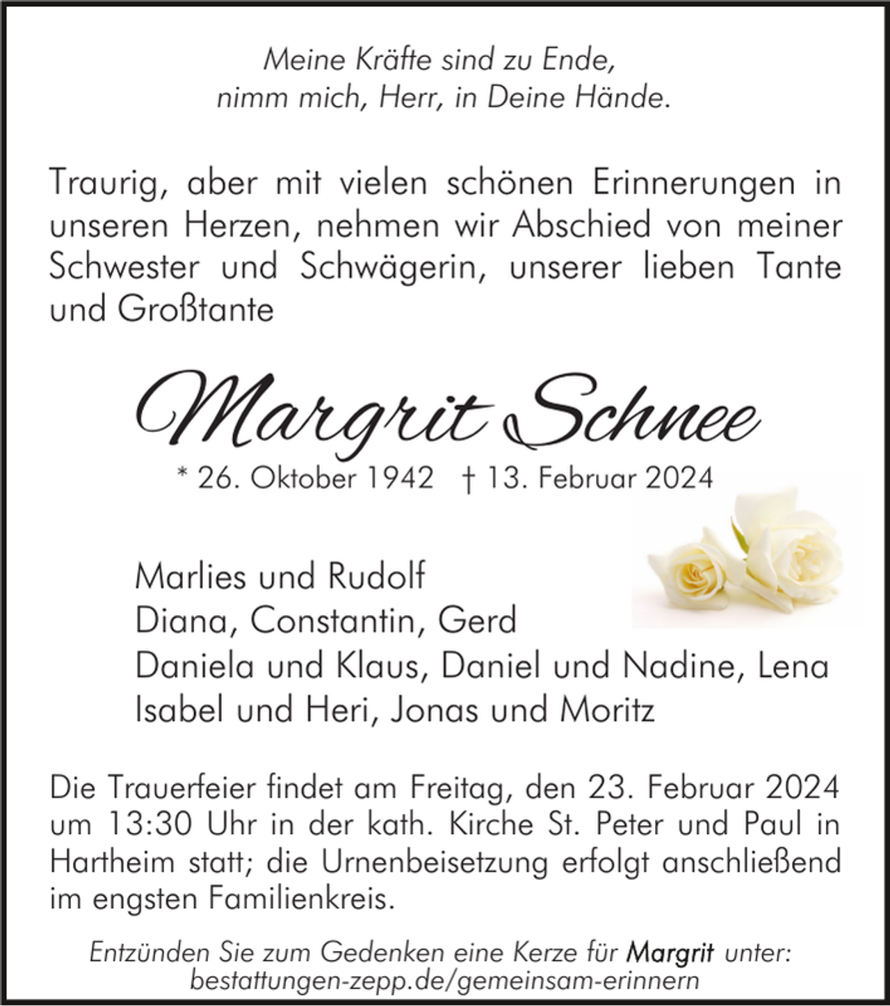 <p>Meine Kräfte sind zu Ende,<br />nimm mich, Herr, in Deine Hände.</p><p>Traurig, aber mit vielen schönen Erinnerungen in<br />unseren Herzen, nehmen wir Abschied von meiner<br />Schwester und Schwägerin, unserer lieben Tante<br />und Großtante</p><p>Margrit Schnee<br />* 26. Oktober 1942 † 13. Februar 2024</p><p>Marlies und Rudolf<br />Diana, Constantin, Gerd<br />Daniela und Klaus, Daniel und Nadine, Lena<br />Isabel und Heri, Jonas und Moritz<br />Die Trauerfeier findet am Freitag, den 23. Februar 2024<br />um 13:30 Uhr in der kath. Kirche St. Peter und Paul in<br />Hartheim statt; die Urnenbeisetzung erfolgt anschließend<br />im engsten Familienkreis.<br />Entzünden Sie zum Gedenken eine Kerze für<br />unter:<br />bestattungen-zepp.de/gemeinsam-erinnern</p>