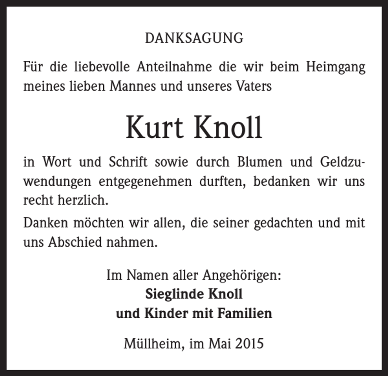 <p>DANKSAGUNG<br />Für die liebevolle Anteilnahme die wir beim Heimgang<br />meines lieben Mannes und unseres Vaters</p><p>Kurt Knoll<br />in Wort und Schrift sowie durch Blumen und Geldzu­<br />wendungen entgegenehmen durften, bedanken wir uns<br />recht herzlich.<br />Danken möchten wir allen, die seiner gedachten und mit<br />uns Abschied nahmen.<br />Im Namen aller Angehörigen:<br />Sieglinde Knoll<br />und Kinder mit Familien<br />Müllheim, im Mai 2015</p>
