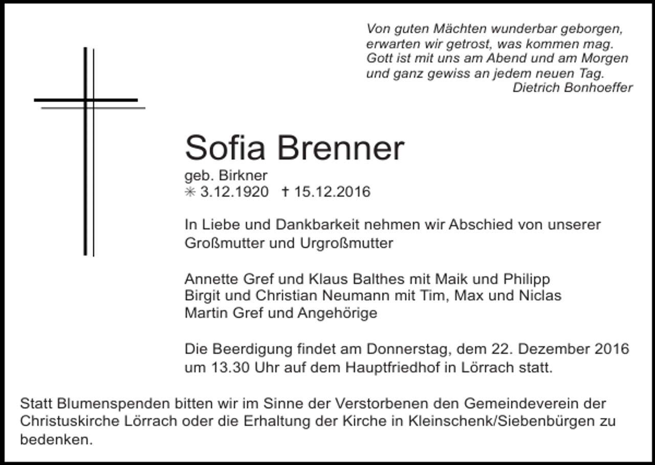 <p>Von guten Mächten wunderbar geborgen,<br />erwarten wir getrost, was kommen mag.<br />Gott ist mit uns am Abend und am Morgen<br />und ganz gewiss an jedem neuen Tag.<br />Dietrich Bonhoeffer</p><p>Sofia Brenner<br />geb. Birkner<br />✳ 3.12.1920 ✝ 15.12.2016<br />In Liebe und Dankbarkeit nehmen wir Abschied von unserer<br />Großmutter und Urgroßmutter</p><p>uz doppel2</p><p>Annette Grefkreuz<br />und Klaus<br />Balthes mit Maik und Philipp kreuz<br />versetzt<br />Birgit und Christian Neumann mit Tim, Max und Niclas<br />Martin Gref und Angehörige</p><p>duenn</p><p>Die Beerdigung findet am Donnerstag, dem 22. Dezember 2016<br />um 13.30 Uhr auf dem Hauptfriedhof in Lörrach statt.<br />Statt Blumenspenden bitten wir im Sinne der Verstorbenen den Gemeindeverein der<br />Christuskirche Lörrach oder die Erhaltung der Kirche in Kleinschenk/Siebenbürgen zu<br />bedenken.</p>