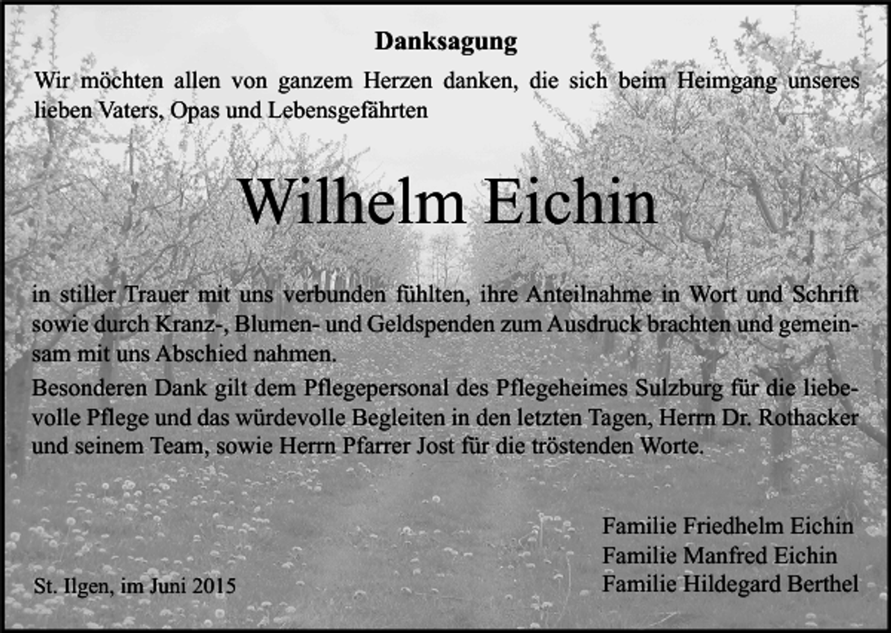 <p>Danksagung<br />Wir möchten allen von ganzem Herzen danken, die sich beim Heimgang unseres<br />lieben Vaters, Opas und Lebensgefährten</p><p>Wilhelm Eichin<br />in stiller Trauer mit uns verbunden fühlten, ihre Anteilnahme in Wort und Schrift<br />sowie durch Kranz-, Blumen- und Geldspenden zum Ausdruck brachten und gemeinsam mit uns Abschied nahmen.<br />Besonderen Dank gilt dem Pflegepersonal des Pflegeheimes Sulzburg für die liebevolle Pflege und das würdevolle Begleiten in den letzten Tagen, Herrn Dr. Rothacker<br />und seinem Team, sowie Herrn Pfarrer Jost für die tröstenden Worte.</p><p>St. Ilgen, im Juni 2015</p><p>Familie Friedhelm Eichin<br />Familie Manfred Eichin<br />Familie Hildegard Berthel</p>