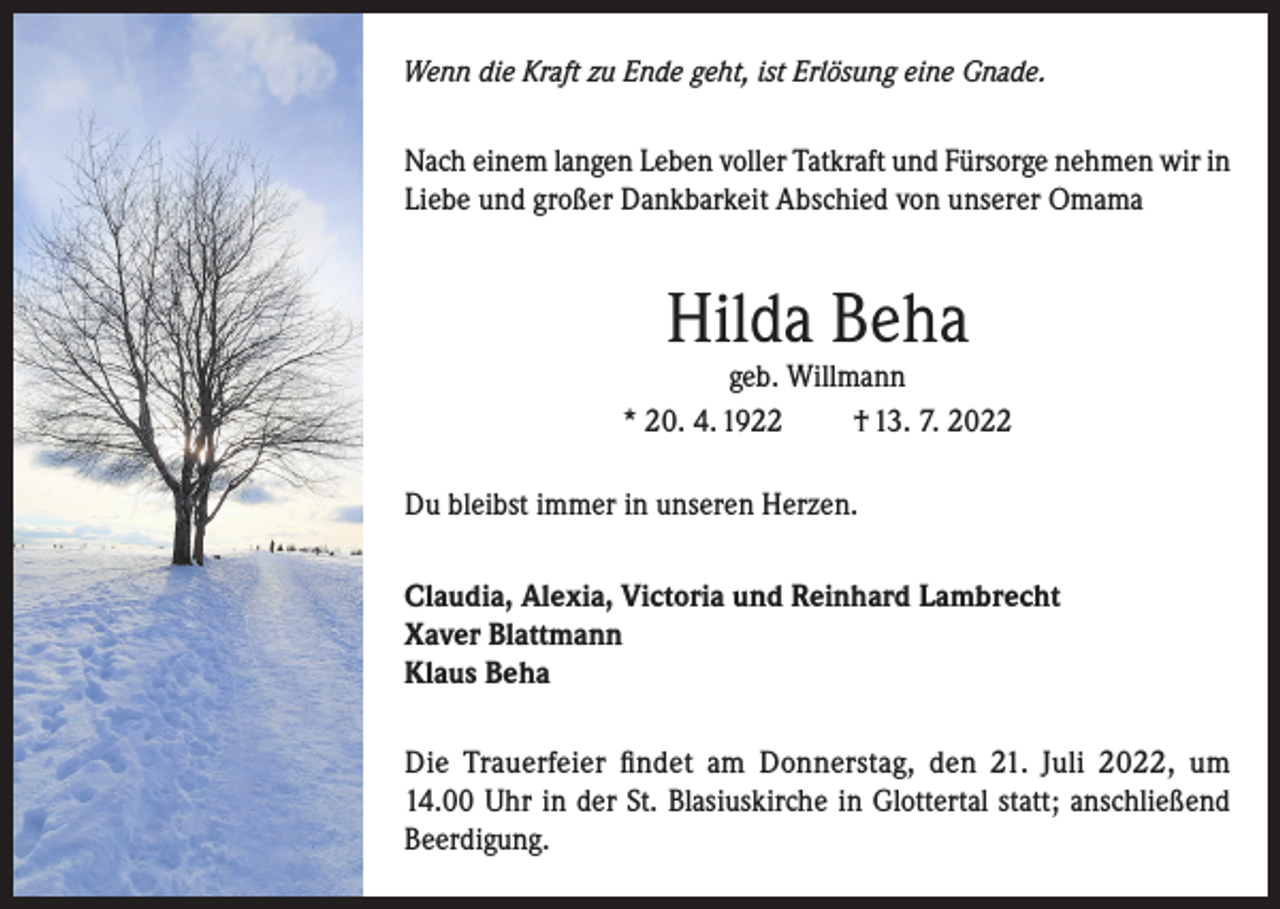 <p>Wenn die Kraft zu Ende geht, ist Erlösung eine Gnade.</p><p>Nach einem langen Leben voller Tatkraft und Fürsorge nehmen wir in<br />Liebe und großer Dankbarkeit Abschied von unserer Omama</p><p>Hilda Beha</p><p>geb. Willmann<br />* 20. 4. 1922<br />† 13. 7. 2022<br />Du bleibst immer in unseren Herzen.<br />Claudia, Alexia, Victoria und Reinhard Lambrecht<br />Xaver Blattmann<br />Klaus Beha<br />Die Trauerfeier findet am Donnerstag, den 21. Juli 2022, um<br />14.00 Uhr in der St. Blasiuskirche in Glottertal statt; anschließend<br />Beerdigung.</p>