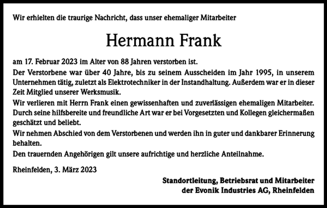 <p>Wir erhielten die traurige Nachricht, dass unser ehemaliger Mitarbeiter</p><p>Hermann Frank<br />am 17. Februar 2023 im Alter von 88 Jahren verstorben ist.<br />Der Verstorbene war über 40 Jahre, bis zu seinem Ausscheiden im Jahr 1995, in unserem<br />Unternehmen tätig, zuletzt als Elektrotechniker in der Instandhaltung. Außerdem war er in dieser<br />Zeit Mitglied unserer Werksmusik.<br />Wir verlieren mit Herrn Frank einen gewissenhaften und zuverlässigen ehemaligen Mitarbeiter.<br />Durch seine hilfsbereite und freundliche Art war er bei Vorgesetzten und Kollegen ­gleichermaßen<br />geschätzt und beliebt.<br />Wir nehmen Abschied von dem Verstorbenen und werden ihn in guter und dankbarer Erinnerung<br />behalten.<br />Den trauernden Angehörigen gilt unsere aufrichtige und herzliche Anteilnahme.<br />Rheinfelden, 3. März 2023<br />Standortleitung, Betriebsrat und Mitarbeiter<br />der Evonik Industries AG, Rheinfelden</p>